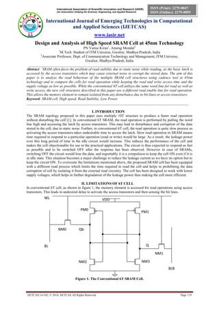 International Association of Scientific Innovation and Research (IASIR) 
(An Association Unifying the Sciences, Engineering, and Applied Research) 
International Journal of Emerging Technologies in Computational 
and Applied Sciences (IJETCAS) 
www.iasir.net 
IJETCAS 14-542; © 2014, IJETCAS All Rights Reserved Page 119 
ISSN (Print): 2279-0047 
ISSN (Online): 2279-0055 
Design and Analysis of High Speed SRAM Cell at 45nm Technology 
PN Vamsi Kiran1, Anurag Mondal2 
1M.Tech. Student of ITM Universe, Gwalior, Madhya Pradesh, India 
2Associate Professor, Dept. of Communication Technology and Management, ITM Universe, 
Gwalior, Madhya Pradesh, India 
________________________________________________________________________________________ 
Abstract: SRAM often faces the problem of read stability due to static noise while reading, as the basic latch is accessed by the access transistors which may cause external noise to corrupt the stored data. The aim of this paper is to analyze the read behaviour of the multiple SRAM cell structures using cadence tool at 45nm technology and to compare the cells for read operation while keeping the read and write access time and the supply voltage as low as possible. While the conventional 6T cell utilizes the same word line for read as well as write access, the new cell structures described in this paper use a different read enable line for read operation. This allows the memory element to remain isolated from any disturbance due to bit-lines or access transistors. 
Keyword: SRAM cell, High speed, Read Stability, Low Power. 
________________________________________________________________________________________ 
I. INTRODUCTION 
The SRAM topology proposed in this paper uses multiple 10T structure to produce a faster read operation without disturbing the cell [1]. In conventional 6T SRAM, the read operation is performed by pulling the word line high and accessing the latch by access transistors. This may lead to disturbance and corruption of the data stored in the cell, due to static noise. Further, in conventional 6T cell, the read operation is quite slow process as activating the access transistors takes undesirable time to access the latch. Slow read operation in SRAM means time required to respond to a particular operation (read or write) would be large. As a result, the leakage power over this long period of time in the idle circuit would increase. This reduces the performance of the cell and makes the cell objectionable for use in the practical applications. The circuit is thus expected to respond as fast as possible and to be switched OFF after the response has been observed. However in case of SRAMs, switching OFF the circuit would lose the data, and regrettably it is a compulsion to keep the cell ON even if it is in idle state. This situation becomes a major challenge to reduce the leakage current as we have no option but to keep the circuit ON. To overcome the limitations mentioned above, the proposed SRAM cell has been equipped with a different read process which limits the time required to read the cell and helps in prohibiting the data corruption of cell by isolating it from the external read circuitry. The cell has been designed to work with lower supply voltages, which helps in further degradation of the leakage power thus making the cell more efficient. 
II. LIMITATIONS OF 6T CELL 
In conventional 6T cell, as shown in figure 1, the memory element is accessed for read operations using access transistors. This leads in undesired delay to activate the access transistors and then sensing the bit lines. 
Figure 1. The Conventional 6T SRAM Cell. 
Q 
NM2 
NM3 
PM1 
PM0 
BL 
BLB 
WL 
VDD 
Qb 
NM0 
NM1  