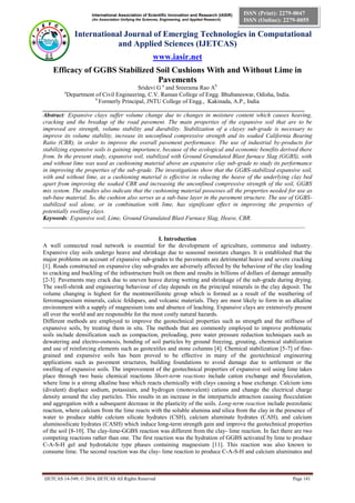 International Association of Scientific Innovation and Research (IASIR) 
(An Association Unifying the Sciences, Engineering, and Applied Research) 
International Journal of Emerging Technologies in Computational 
and Applied Sciences (IJETCAS) 
www.iasir.net 
IJETCAS 14-549; © 2014, IJETCAS All Rights Reserved Page 141 
ISSN (Print): 2279-0047 
ISSN (Online): 2279-0055 
Efficacy of GGBS Stabilized Soil Cushions With and Without Lime in Pavements 
Sridevi G a and Sreerama Rao Ab 
aDepartment of Civil Engineering, C.V. Raman College of Engg. Bhubaneswar, Odisha, India. 
b Formerly Principal, JNTU College of Engg., Kakinada, A.P., India 
________________________________________________________________________________________ 
Abstract: Expansive clays suffer volume change due to changes in moisture content which causes heaving, cracking and the breakup of the road pavement. The main properties of the expansive soil that are to be improved are strength, volume stability and durability. Stabilization of a clayey sub-grade is necessary to improve its volume stability, increase its unconfined compressive strength and its soaked California Bearing Ratio (CBR), in order to improve the overall pavement performance. The use of industrial by-products for stabilizing expansive soils is gaining importance, because of the ecological and economic benefits derived there from. In the present study, expansive soil, stabilized with Ground Granulated Blast furnace Slag (GGBS), with and without lime was used as cushioning material above an expansive clay sub-grade to study its performance in improving the properties of the sub-grade. The investigations show that the GGBS-stabilized expansive soil, with and without lime, as a cushioning material is effective in reducing the heave of the underlying clay bed apart from improving the soaked CBR and increasing the unconfined compressive strength of the soil, GGBS mix system. The studies also indicate that the cushioning material possesses all the properties needed for use as sub-base material. So, the cushion also serves as a sub-base layer in the pavement structure. The use of GGBS- stabilized soil alone, or in combination with lime, has significant effect in improving the properties of potentially swelling clays. 
Keywords: Expansive soil, Lime, Ground Granulated Blast Furnace Slag, Heave, CBR. 
________________________________________________________________________________________ 
I. Introduction 
A well connected road network is essential for the development of agriculture, commerce and industry. Expansive clay soils undergo heave and shrinkage due to seasonal moisture changes. It is established that the major problems on account of expansive sub-grades to the pavements are detrimental heave and severe cracking [1]. Roads constructed on expansive clay sub-grades are adversely affected by the behaviour of the clay leading to cracking and buckling of the infrastructure built on them and results in billions of dollars of damage annually [2-3]. Pavements may crack due to uneven heave during wetting and shrinkage of the sub-grade during drying. The swell-shrink and engineering behaviour of clay depends on the principal minerals in the clay deposit. The volume changing is highest for the montmorillonite group which is formed as a result of the weathering of ferromagnesium minerals, calcic feldspars, and volcanic materials. They are most likely to form in an alkaline environment with a supply of magnesium ions and absence of leaching. Expansive clays are extensively present all over the world and are responsible for the most costly natural hazards. 
Different methods are employed to improve the geotechnical properties such as strength and the stiffness of expansive soils, by treating them in situ. The methods that are commonly employed to improve problematic soils include densification such as compaction, preloading, pore water pressure reduction techniques such as dewatering and electro-osmosis, bonding of soil particles by ground freezing, grouting, chemical stabilization and use of reinforcing elements such as geotextiles and stone columns [4]. Chemical stabilization [5-7] of fine- grained and expansive soils has been proved to be effective in many of the geotechnical engineering applications such as pavement structures, building foundations to avoid damage due to settlement or the swelling of expansive soils. The improvement of the geotechnical properties of expansive soil using lime takes place through two basic chemical reactions Short-term reactions include cation exchange and flocculation, where lime is a strong alkaline base which reacts chemically with clays causing a base exchange. Calcium ions (divalent) displace sodium, potassium, and hydrogen (monovalent) cations and change the electrical charge density around the clay particles. This results in an increase in the interparticle attraction causing flocculation and aggregation with a subsequent decrease in the plasticity of the soils. Long-term reaction include pozzolanic reaction, where calcium from the lime reacts with the soluble alumina and silica from the clay in the presence of water to produce stable calcium silicate hydrates (CSH), calcium aluminate hydrates (CAH), and calcium aluminosilicate hydrates (CASH) which induce long-term strength gain and improve the geotechnical properties of the soil [8-10]. The clay-lime-GGBS reaction was different from the clay- lime reaction. In fact there are two competing reactions rather than one. The first reaction was the hydration of GGBS activated by lime to produce C-A-S-H gel and hydrotalcite type phases containing magnesium [11]. This reaction was also known to consume lime. The second reaction was the clay- lime reaction to produce C-A-S-H and calcium aluminates and  
