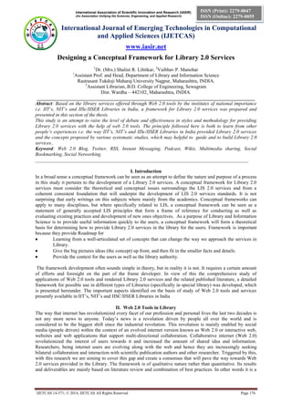 International Association of Scientific Innovation and Research (IASIR) 
(An Association Unifying the Sciences, Engineering, and Applied Research) 
International Journal of Emerging Technologies in Computational 
and Applied Sciences (IJETCAS) 
www.iasir.net 
IJETCAS 14-571; © 2014, IJETCAS All Rights Reserved Page 176 
ISSN (Print): 2279-0047 
ISSN (Online): 2279-0055 
Designing a Conceptual Framework for Library 2.0 Services 
1Dr. (Mrs.) Shalini R. Lihitkar, 2Vaibhav P. Manohar 
1Assistant Prof. and Head, Department of Library and Information Science Rastrasant Tukdoji Maharaj University Nagpur, Maharashtra, INDIA. 
2Assistant Librarian, B.D. College of Engineering, Sewagram Dist. Wardha – 442102, Maharashtra, INDIA. _________________________________________________________________________________________ 
Abstract: Based on the library services offered through Web 2.0 tools by the institutes of national importance i.e. IIT’s, NIT’s and IISc/IISER Libraries in India, a framework for Library 2.0 services was prepared and presented in this section of the thesis. 
This study is an attempt to raise the level of debate and effectiveness in styles and methodology for providing Library 2.0 services with the help of web 2.0 tools. The principle followed here is both to learn from other people’s experiences i.e. the way IIT’s, NIT’s and IISc/IISER Libraries in India provided Library 2.0 services and the concepts proposed by various systematic studies, which may helpful to guide and to build Library 2.0 services.. 
Keyword: Web 2.0 Blog, Twitter, RSS, Instant Messaging, Podcast, Wikis, Multimedia sharing, Social Bookmarking, Social Networking. 
_______________________________________________________________________________________ 
I. Introduction 
In a broad sense a conceptual framework can be seen as an attempt to define the nature and purpose of a process in this study it pertains to the development of a Library 2.0 services. A conceptual framework for Library 2.0 services must consider the theoretical and conceptual issues surroundings the LIS 2.0 services and from a coherent consistent foundation that will underpin the development of LIS 2.0 services standards. It is not surprising that early writings on this subjects where mainly from the academics. Conceptual frameworks can apply to many disciplines, but where specifically related to LIS, a conceptual framework can be seen as a statement of generally accepted LIS principles that form a frame of reference for conducting as well as evaluating existing practices and development of new ones objectives. As a purpose of Library and Information Science is to provide useful information quickly to the users, a conceptual framework will form a theoretical basis for determining how to provide Library 2.0 services in the library for the users. Framework is important because they provide Roadmap for 
 Learning from a well-articulated set of concepts that can change the way we approach the services in Library. 
 Give the big pictures ideas (the concept) up front, and then fit in the smaller facts and details. 
 Provide the context for the users as well as the library authority. 
The framework development often sounds simple in theory, but in reality it is not. It requires a certain amount of efforts and foresight on the part of the frame developer. In view of this the comprehensive study of applications of Web 2.0 tools and rendered Library 2.0 services and the related published literature, a detailed framework for possible use in different types of Libraries (specifically in special library) was developed, which is presented hereunder. The important aspects identified on the basis of study of Web 2.0 tools and services presently available in IIT’s, NIT’s and IISC/IISER Libraries in India 
II. Web 2.0 Tools in Library 
The way that internet has revolutionized every facet of our profession and personal lives the last two decades is not any more news to anyone. Today’s news is a revolution driven by people all over the world and is considered to be the biggest shift since the industrial revolution. This revolution is mainly enabled by social media (people driven) within the context of an evolved internet version known as Web 2.0 or interactive web, websites and web applications that support multi-directional collaboration. Collaborative internet (Web 2.0) revolutionized the interest of users towards it and increased the amount of shared idea and information. Researchers, being internet users are evolving along with the web and hence they are increasingly seeking bilateral collaboration and interaction with scientific publication authors and other researcher. Triggered by this, with this research we are aiming to cover this gap and create a consensus that will pave the way towards Web 2.0 services provided in the Library. The framework is of qualitative nature rather than quantitative. Its results and deliverables are mainly based on literature review and combination of best practices. In other words it is a  