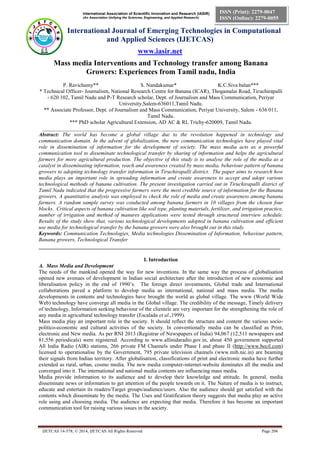 International Association of Scientific Innovation and Research (IASIR) 
(An Association Unifying the Sciences, Engineering, and Applied Research) 
International Journal of Emerging Technologies in Computational 
and Applied Sciences (IJETCAS) 
www.iasir.net 
IJETCAS 14-578; © 2014, IJETCAS All Rights Reserved Page 204 
ISSN (Print): 2279-0047 
ISSN (Online): 2279-0055 
Mass media Interventions and Technology transfer among Banana Growers: Experiences from Tamil nadu, India 
P. Ravichamy** S. Nandakumar* K.C.Siva balan*** 
* Technical Officer- Journalism, National Research Centre for Banana (ICAR), Thogamalai Road, Tiruchirapalli - 620 102, Tamil Nadu and P-T Research scholar, Dept. of Journalism and Mass Communication, Periyar University,Salem-636011,Tamil Nadu. 
** Associate Professor, Dept. of Journalism and Mass Communication, Periyar University, Salem - 636 011, Tamil Nadu. 
*** PhD scholar Agricultural Extension, AD AC & RI, Trichy-620009, Tamil Nadu. 
________________________________________________________________________________________ 
Abstract: The world has become a global village due to the revolution happened in technology and communication domain. In the advent of globalization, the new communication technologies have played vital role in dissemination of information for the development of society. The mass media acts as a powerful communication tool to disseminate technological transfer by sharing of information and helps the agricultural farmers for more agricultural production. The objective of this study is to analyse the role of the media as a catalyst in disseminating information, reach and awareness created by mass media, behaviour pattern of banana growers to adopting technology transfer information in Tiruchirapalli district. The paper aims to research how media plays an important role in spreading information and create awareness to accept and adopt various technological methods of banana cultivation. The present investigation carried out in Tiruchirapalli district of Tamil Nadu indicated that the progressive farmers were the most credible source of information for the Banana growers. A quantitative analysis was employed to check the role of media and create awareness among banana farmers. A random sample survey was conducted among banana farmers in 10 villages from the chosen four blocks. Critical aspects of banana cultivation like soil type, planting materials, fertilizer, and irrigation practice, number of irrigation and method of manures applications were tested through structured interview schedule. Results of the study show that, various technological developments adopted in banana cultivation and efficient use media for technological transfer by the banana growers were also brought out in this study. 
Keywords: Communication Technologies, Media technologies Dissemination of Information, behaviour pattern, Banana growers, Technological Transfer 
__________________________________________________________________________________ 
I. Introduction 
A. Mass Media and Development 
The needs of the mankind opened the way for new inventions. In the same way the process of globalisation opened new avenues of development in Indian social architecture after the introduction of new economic and liberalisation policy in the end of 1990’s. The foreign direct investments, Global trade and International collaborations paved a platform to develop media as international, national and mass media. The media developments in contents and technologies have brought the world as global village. The www (World Wide Web) technology have converge all media in the Global village. The credibility of the message, Timely delivery of technology, Information seeking behaviour of the clientele are very important for the strengthening the role of any media in agricultural technology transfer (Escalada et al.,1999). 
Mass media play an important role in the society. It should reflect the structure and content the various socio- politico-economic and cultural activities of the society. In conventionally media can be classified as Print, electronic and New media. As per RNI 2013 (Registrar of Newspapers of India) 94,067 (12,511 newspapers and 81,556 periodicals) were registered. According to www.allinidaradio.gov.in, about 450 government supported All India Radio (AIR) stations, 266 private FM Channels under Phase I and phase II (http://www.becil.com) licensed to operationalise by the Government, 795 private television channels (www.mib.nic.in) are beaming their signals from Indian territory. After globalisation, classifications of print and electronic media have further extended as rural, urban, cosmo media. The new media computer-internet-website dominates all the media and converged into it. The international and national media contents are influencing mass media. 
Media provide information to its audience and to develop their knowledge and attitude. In general, media disseminate news or information to get attention of the people towards on it. The Nature of media is to instruct, educate and entertain its readers/Target groups/audience/users. Also the audience should get satisfied with the contents which disseminate by the media. The Uses and Gratification theory suggests that media play an active role using and choosing media. The audience are expecting that media. Therefore it has become an important communication tool for raising various issues in the society.  
