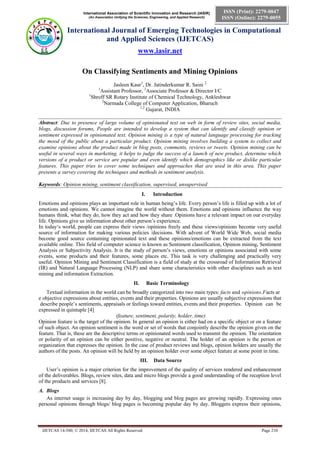 International Association of Scientific Innovation and Research (IASIR) 
(An Association Unifying the Sciences, Engineering, and Applied Research) 
International Journal of Emerging Technologies in Computational 
and Applied Sciences (IJETCAS) 
www.iasir.net 
IJETCAS 14-580; © 2014, IJETCAS All Rights Reserved Page 210 
ISSN (Print): 2279-0047 
ISSN (Online): 2279-0055 
On Classifying Sentiments and Mining Opinions 
Jasleen Kaur1, Dr. Jatinderkumar R. Saini 2 
1Assistant Professor, 2Associate Professor & Director I/C 
1Shroff SR Rotary Institute of Chemical Technology, Ankleshwar 
2Narmada College of Computer Application, Bharuch 
1,2 Gujarat, INDIA 
Abstract: Due to presence of large volume of opinionated text on web in form of review sites, social media, blogs, discussion forums, People are intended to develop a system that can identify and classify opinion or sentiment expressed in opinionated text. Opinion mining is a type of natural language processing for tracking the mood of the public about a particular product. Opinion mining involves building a system to collect and examine opinions about the product made in blog posts, comments, reviews or tweets. Opinion mining can be useful in several ways in marketing, it helps to judge the success of a launch of new product, determine which versions of a product or service are popular and even identify which demographics like or dislike particular features. This paper tries to cover some techniques and approaches that are used in this area. This paper presents a survey covering the techniques and methods in sentiment analysis. 
Keywords: Opinion mining, sentiment classification, supervised, unsupervised 
I. Introduction 
Emotions and opinions plays an important role in human being’s life. Every person’s life is filled up with a lot of emotions and opinions. We cannot imagine the world without them. Emotions and opinions influence the way humans think, what they do, how they act and how they share .Opinions have a relevant impact on our everyday life. Opinions give us information about other person’s experience. 
In today‘s world, people can express their views /opinions freely and these views/opinions become very useful source of information for making various policies /decisions. With advent of World Wide Web, social media become good source containing opinionated text and these opinions/emotions can be extracted from the text available online. This field of computer science is known as Sentiment classification, Opinion mining, Sentiment Analysis or Subjectivity Analysis. It is the study of person’s views, emotions or opinions associated with some events, some products and their features, some places etc. This task is very challenging and practically very useful. Opinion Mining and Sentiment Classification is a field of study at the crossroad of Information Retrieval (IR) and Natural Language Processing (NLP) and share some characteristics with other disciplines such as text mining and information Extraction. 
II. Basic Terminology 
Textual information in the world can be broadly categorized into two main types: facts and opinions.Facts are objective expressions about entities, events and their properties. Opinions are usually subjective expressions that describe people’s sentiments, appraisals or feelings toward entities, events and their properties. Opinion can be expressed in quintuple [4] 
(feature, sentiment, polarity, holder, time) 
Opinion feature is the target of the opinion. In general an opinion is either had on a specific object or on a feature of such object. An opinion sentiment is the word or set of words that conjointly describe the opinion given on the feature. That is, these are the descriptive terms or opinionated words used to transmit the opinion. The orientation or polarity of an opinion can be either positive, negative or neutral. The holder of an opinion is the person or organization that expresses the opinion. In the case of product reviews and blogs, opinion holders are usually the authors of the posts. An opinion will be held by an opinion holder over some object feature at some point in time. 
III. Data Source 
User’s opinion is a major criterion for the improvement of the quality of services rendered and enhancement of the deliverables. Blogs, review sites, data and micro blogs provide a good understanding of the reception level of the products and services [8]. 
A. Blogs 
As internet usage is increasing day by day, blogging and blog pages are growing rapidly. Expressing ones personal opinions through blogs/ blog pages is becoming popular day by day. Bloggers express their opinions,  