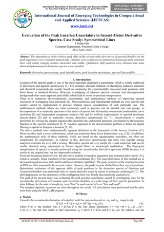 International Association of Scientific Innovation and Research (IASIR) 
(An Association Unifying the Sciences, Engineering, and Applied Research) 
International Journal of Emerging Technologies in Computational 
and Applied Sciences (IJETCAS) 
www.iasir.net 
IJETCAS 14-594; © 2014, IJETCAS All Rights Reserved Page 248 
ISSN (Print): 2279-0047 
ISSN (Online): 2279-0055 
Evaluation of the Peak Location Uncertainty in Second-Order Derivative Spectra. Case Study: Symmetrical Lines 
J. Dubrovkin 
Computer Department, Western Galilee College 
2421 Acre, Israel 
Abstract: The dependences of the relative peak shifts of the second-order derivatives of spectral doublets on the peak separation were evaluated numerically. Doublets were composed of symmetrical Gaussian and Lorentzian lines with widely ranging relative intensities and widths. Qualitative shift patterns were obtained and some abnormal phenomena in derivative spectra were revealed. 
Keywords: derivative spectroscopy; peak identification; peak location uncertainty; spectral line profiles. 
I. Introduction 
Location of the spectral peaks is one of the most important quantitative parameters, which is widely employed in theoretical and applied spectroscopy [1]. For example, classical methods of identifying unknown elements and chemical compounds are usually based on comparing the experimentally measured peak positions with those found in standard libraries. However, overlapping of adjacent spectral contours and uncompensated background often cause apparent peak shifts, which lead to errors in spectrum interpretation. 
There exist numerous physicochemical, instrumental, and mathematical methods of improving spectral resolution of overlapping lines and bands [2]. Physicochemical and instrumental methods are very specific and usually cannot be implemented in practice without special consideration of each particular case. The mathematical methods which are most commonly used in practice can be divided into two groups: a) decomposition of a composite spectrum or the matrix of spectra into elementary components (multivariate curve resolution [3] and independent component analysis [4]) and b) artificial improvement of spectral resolution (deconvolution [5] and its particular version, derivative spectroscopy [6, 7]). Deconvolution is usually performed by solving the integral equation that describes the undistorted spectrum convolution by the response function of the spectral instrument [8, 9]. Another approach to the deconvolution problem is based on digital filtering in spatial or frequency domains [5, 10]. 
The above methods have mathematically rigorous definition in the framework of the Inverse Problem [11]. However, they need a priory information, which can sometimes have fuzzy features (see, e.g., [12]). In addition, the mathematical tools of these methods, which are based on the regularization procedure, are often too complicated for practitioners. In contrast to this, derivative spectroscopy has been very popular among analytical chemists for over half a century. Derivative spectra are very simple for visual inspection and can be readily obtained using polynomial or Fourier digital filters or wavelength modulation. The fingerprint interpretation of spectra is usually performed using the second-order derivative spectrum (SDS) because it is similar to the original one, but has improved resolution. 
From the theoretical point of view, the derivative method is based on sequential data treatment (derivation) [13], which is, actually, linear transform of the spectrum coordinates [14]. The main drawbacks of this method are a) decreased signal-no-noise ratio and b) additional artifacts (satellites). The peak positions of the resolved maxima of SDS are often assumed to be accurate values. However, the peaks may be shifted from their correct positions. Quantitative evaluation of the apparent shifts of peak positions in the derivative spectra of Gaussian and Lorentzian doublets was performed only in certain particular cases by means of computer modeling [6, 7]. The shift dependence on the parameters of the overlapping lines was briefly discussed only qualitatively. 
The goal of the present study was evaluating the peak position uncertainty caused by overlapping lines for the second-order derivatives of Gaussian and Lorentzian doublets in a wide range of their spectral parameters. In what follows, for the sake of simplicity, term “line” is used instead of term “line and band”. 
The standard algebraic notations are used throughout the article. All calculations were performed and the plots were built using the MATLAB program. II Theory a. Models 
Consider the second-order derivative of a doublet with the maxima located at and , respectively: 
where is the doublet line; is the line shape parameter; is the full line width at half maximum; βδ/2 and are the relative and the  