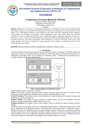International Association of Scientific Innovation and Research (IASIR) 
(An Association Unifying the Sciences, Engineering, and Applied Research) 
International Journal of Emerging Technologies in Computational 
and Applied Sciences (IJETCAS) 
www.iasir.net 
IJETCAS 14-598; © 2014, IJETCAS All Rights Reserved Page 256 
ISSN (Print): 2279-0047 
ISSN (Online): 2279-0055 
Comparison of Various Biometric Methods 
Dr. Rajinder Singh1, Shakti Kumar2 
Department of Electronics & IT 
S.D.College, Ambala Cantt 
Haryana 
Abstract: Biometrics is the process of automated recognition of individuals based on their behavioral and physiological characteristics. Biometrical authentication is the process of making sure that the person is who he claims to be. Physiological biometric traits include face and retina structures, fingerprint (whorls minutia), hand geometry, iris (pattern), ear (structure of the cartilaginous tissue of the pinna), palm vein and DNA structures etc where as Behavioral biometric traits include gait patterns, signatures, keystroke and odor etc. Biometric is a very accurate and reliable method as compared to traditional knowledge based (e.g., passwords) and token based (e.g., ID cards) mechanisms. Various biometrics are used on the basis of the scope of the testing medium, the accuracy required and speed required. Every medium of authentication has its own advantages and shortcomings. 
Keywords: Biometric System, Enrollment, Identification, Verification, Biometric traits. 
I. Introduction 
The term biometrics is derived from the Greek words bio (life) and metric (to measure). Biometrics implies life measurement, the term is associated with the utilization of unique physiological or behavioral characteristics to distinguish an individual. There are two phases in a biometric system a learning phase (enrolment) and a recognition phase (verification or identification). 
Fig.1 Various modules of a biometric system 
Various modules used in a biometric system are: 
Sensor- This module is used for signal acquisition. Sensors are used to capture the data. For example, a facial recognition system might employ multiple cameras to capture different angles on a face. 
Feature Extraction- This module is used to extract features to be stored in database. For example in finger print recognition we extract minute points. 
Matcher Module- This module is used to compare the claimed identity with the stored template. And then decision is carried out whether the clamed identity is true or not. 
Template Database-This module is used to store templates which are actually the output of feature extraction module. 
Biometric system can recognize a person by using different physiological or behavioral characteristics of that person. Depending on the application context, a biometric system may operate either in verification mode or identification mode. In verification mode, the system validates a person’s identity by comparing the captured biometric characteristic with the individual’s biometric template, which is pre-stored in the system database and system conducts a one-to-one comparison to determine whether the claim is true or not. In identification mode, the system recognizes an individual by searching the entire template database for a match.  