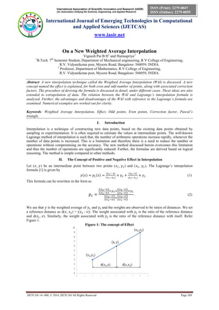 International Association of Scientific Innovation and Research (IASIR) 
(An Association Unifying the Sciences, Engineering, and Applied Research) 
International Journal of Emerging Technologies in Computational 
and Applied Sciences (IJETCAS) 
www.iasir.net 
IJETCAS 14- 608; © 2014, IJETCAS All Rights Reserved Page 269 
ISSN (Print): 2279-0047 
ISSN (Online): 2279-0055 
On a New Weighted Average Interpolation 
Vignesh Pai B H1 and Hamsapriye2 
1B.Tech. 7th Semester Student, Department of Mechanical engineering, R V College of Engineering, 
R.V. Vidyaniketan post, Mysore Road, Bangalore- 560059, INDIA. 
2 Professor, Department of Mathematics, R V College of Engineering, 
R.V. Vidyaniketan post, Mysore Road, Bangalore- 560059, INDIA. 
Abstract: A new interpolation technique called the Weighted Average Interpolation (WAI) is discussed. A new concept named the effect is explained, for both even and odd number of points, along with associated correction factors. The procedure of deriving the formula is discussed in detail, under different cases. These ideas are also extended to extrapolation of data. The relation between the WAI and Lagrange’s interpolation formula is analyzed. Further, the advantages and disadvantages of the WAI with reference to the Lagrange’s formula are examined. Numerical examples are worked out for clarity. 
Keywords: Weighted Average Interpolation, Effect, Odd points, Even points, Correction factor, Pascal’s triangle. 
I. Introduction 
Interpolation is a technique of constructing new data points, based on the existing data points obtained by sampling or experimentation. It is often required to estimate the values at intermediate points. The well-known Lagrange method of interpolation is such that, the number of arithmetic operations increase rapidly, whenever the number of data points is increased. This is a limitation and therefore there is a need to reduce the number or operations without compromising on the accuracy. The new method discussed herein overcomes this limitation and thus the number of operations are significantly reduced. Further, the formulae are derived based on logical reasoning. The method is simple compared to other methods. 
II. The Concept of Positive and Negative Effect in Interpolation 
Let ( , ) be an intermediate point between two points ( , ) and ( , ). The Lagrange’s interpolation formula [1] is given by 
. (1) 
This formula can be rewritten in the form as 
. (2) 
We see that is the weighted average of and and the weights are observed to be ratios of distances. We set a reference distance as d( , ) = |( - )|. The weight associated with is the ratio of the reference distance and d( , ). Similarly, the weight associated with is the ratio of the reference distance with itself. Refer Figure 1. 
Figure 1: The concept of Effect 
 