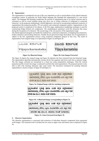 N. Shobha Rani et al., International Journal of Emerging Technologies in Computational and Applied Sciences, 9(3), June-August, 2014, 
pp. 280-285 
IJETCAS 14- 619; © 2014, IJETCAS All Rights Reserved Page 282 
B. Segmentation 
The segmentation is considered to be one of the very important as well as crucial phases of any optical character recognition system. In particular for South Indian language like Kannada the segmentation is a non trivial aspect. The language like Kannada complicates the process of segmentation due to its typical structure and its consonant as well as vowel modifier group may gives rise to widest collection of compound or connected characters. In the proposed methodology a hybrid approach is devised by incorporating traditional constructs of segmentation like projection profiles, XY-cut analysis and connected component analysis. Segmentation in the proposed system is comprised of two phases. In the first stage, mathematical morphology technique is used for constructing bridge between the components. The morphological operations avoid the intrusions that ensue during the recognition of a character. The second stage is the core process of the segmentation stage. 
The hybrid approach designed can handle the isolated text, connected components, overlapping lines/characters, broken characters and touching characters. Initially the pre-processed image from phase one of segmentation is subject to the line segmentation process using connected component analysis in line wise. The result of segmentation from original image is as represented in figure 2a and figure 2b. 
Figure 2a: Binarized Image Figure 2b: Line Images Extracted 
The figure 2a depicts the original image and figure 2b indicates the lines extracted from the binarized image. The segmentation algorithm automatically extracts all the line segments and stores each line as separate image. The line images extracted are normalized to a fixed size using interpolation techniques. Then the vertical projection profile of each line image is analyzed to perform the word segmentation. The proposed system is also able to deal with touching characters upto some extent. The document considered for touching character segmentation is shown in figure 3a figure 3b and figure 3c. 
Figure 3a: Original Image with few touching components 
Figure 3b: A Binarized Image corresponding to Figure 3a 
Figure 3c: Lines Extracted from figure 3b 
C. Character Segmentation 
The character segmentation is concerned with extraction of individual character components from segmented word images. The extracted word is divided into two zones as upper zone and bottom zone as depicted in figure 4a. 
 