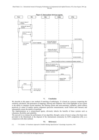 Jihad Chaker et al., International Journal of Emerging Technologies in Computational and Applied Sciences, 9(3), June-August, 2014, pp. 
295-299 
IJETCAS 14-639; © 2014, IJETCAS All Rights Reserved Page 298 
Figure 2: Interactions between agents. 
V. Conclusion 
We describe in this paper a new method of matching of anthologies. It is based on a process comprising the similarity calculation, and generation of mappings, filtering and validation. One of the highlights of our system is the ability to integrate several matchers, the filtering system and semi-automatic validation, which reflects positively in values of quality metrics alignment (precision measurements, recall Fallout and Fmesure) and subsequently ensure the quality of matching. 
The implementation as a system-based agents, obviously inherits the benefits of these systems such as robustness, flexibility and scalability. 
The next job is to evaluate the performance of our algorithm, through a series of tests it using a few basic tests provided in the Benchmark at the disposal of the international community by EON competition [20], as a comparison with other methods 
VI. References 
[1] T. R. Gruber, “A Translation Approach to Portable Ontology Specifications”, Knowledge Acquisition, 1993.  
