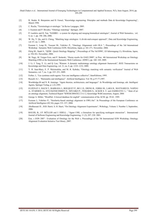 Jihad Chaker et al., International Journal of Emerging Technologies in Computational and Applied Sciences, 9(3), June-August, 2014, pp. 
295-299 
IJETCAS 14-639; © 2014, IJETCAS All Rights Reserved Page 299 
[2] R. Studer, R. Benjamins and D. Fensel, “Knowledge engineering: Principles and methods Data & Knowledge Engineering”, March 1998. 
[3] C. Roche, “Terminologie et ontologie ”.In Revue Langages, 2005. 
[4] J. Euzenat and P. Shvaiko, “Ontology matching”. Springer, 2007. 
[5] P. Lambrix and H. Tan, “SAMBO – a system for aligning and merging biomedical ontologies”, Journal of Web Semantics, vol. 4, no. 1, pp. 196–206, 2006. 
[6] W. Hu, Y. Qu, and G. Cheng, “Matching large ontologies: A divide-and-conquer approach”, Data and Knowledge Engineering, vol. 67, no. 1, 2008. 
[7] Euzenat J., Loup D., Touzani M., Valtchev P., “Ontology Alignement with OLA ”, Proceedings of the 3rd International Workshop : Semantic Web Conference EON, Hirochima, Japan, p. 341-371, November, 2004. 
[8] Ehrig M., Staab S., “QOM : Quick Ontology Mapping ”, Proceedings of The 3rd ISWC, GI Jahrestagung (1), Hiroshima, Japon, p. 356-361, November, 2004. 
[9] M. Nagy, M. Vargas-Vera, and P. Stolarski, “Dssim results for OAEI 2009”, in Proc. 4th International Workshop on Ontology Matching (OM) at the International Semantic Web Conference (ISWC), pp. 160–169, 2009. 
[10] J. Li, J. Tang, Y. Li, and Q. Luo, “Rimom: A dynamic multistrategy ontology alignment framework”, IEEE Transactoins on Knowledge and Data Engineering, vol. 21, no. 8, pp. 1218–1232, 2009. 
[11] Y. R. Jean-Mary, E. P. Shironoshita, and M. R. Kabuka, “Ontology matching with semantic verification” Journal of Web Semantics, vol. 7, no. 3, pp. 235–251, 2009. 
[12] Ferber, J., “Les systèmes multi-agents: Vers une intelligence collective”, InterEditions, 1995. 
[13] Russell, S.J. , “Rationality and intelligence”. Artificial Intelligence, Vol. 94, p.57-77,1997. 
[14] Wooldridge,M and N. R. Jennings. “Agent theories, architectures, and languages”. In Wooldridge and Jennings, eds. Intelligent Agents, Springer Verlag, p.1-22,1995. 
[15] EUZENAT J., BACH T., BARRASA J., BOUQUET P., BO J. D., DIENG R., EHRIG M., LARA R., MAYNARD D., NAPOLI A., STARMOU G., STUCKENSCHMIDT H., SHVAIKO P., TESSARIS S., ACKER S. V. and ZAIHRAYEU I., “ State of art on ontology alignment, Technical Report ”KWEB/2004/D2.2.3/v1.2, Knowledge WebConsortium, August, 2004 
[16] George A. Miller, “WordNet: A lexical database for english”. communication of the ACM. pp. 39-41. 1995. 
[17] Euzenat J., Valtchev P., “Similarity-based ontology alignment in OWL-lite”. In Proceedings of the European Conference on Artificial Intelligence (ECAI), pages 333–337, 2004. 
[18] Abolhassani H. , B.B. Hariri, S. H. Haeri, “On Ontology Alignment Experiments”, Webology, Volume 3, Number 3, September, 2006. 
[19] BAUER, B., J.P. MÜLLER and J. ODELL , “Agent UML: a formalism for specifying multiagent interaction”, International Journal of Software Engineering and Knowledge Engineering, 11 (3), 207–230. 2001. 
[20] Eon, « EON 2007 : Evaluation of Ontology for the Web », Proceedings of the 5th International EON Workshop, Ontology Alignment Evaluation Initiative Test library ,2007. 