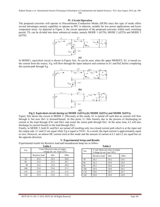 Kakkeri Roopa et al., International Journal of Emerging Technologies in Computational and Applied Sciences, 9(3), June-August, 2014, pp. 300- 
304 
IJETCAS 14- 641; © 2014, IJETCAS All Rights Reserved Page 302 
IV. Circuit Operation 
The proposed converter will operate in Discontinuous Conduction Modes (DCM) since this type of mode offers 
several advantages namely capability to operate as PFC is inherent, suitable for low power applications and lower 
component stress. As depicted in Figure 3, the circuit operation of the proposed converter within each switching 
period, TS, can be divided into three subinterval modes, namely MODE 1 (d1TS), MODE 2 (d2TS) and MODE 3 
(d3TS). 
(a) 
In MODE1, equivalent circuit is shown in Figure 3(a). As can be seen, when the upper MOSFET, S1, is turned on, 
the current from the source, Vg, will flow through the input inductor and continue to S1 and Ds2 before completing 
the current path through Vg. 
(b) 
(c) 
Fig.3. Equivalent circuit during (a) MODE 1(d1Ts),(b) MODE 2(d2Ts) and MODE 3(d3Ts). 
Figure 3(b) shows the circuit in MODE 2. Obviously at this mode, S1 is turned off such that no current will flow 
through it, but now Do1 is forward-biased. At this point, L1 falls linearly due to the process of discharging its 
current to the load through iCb1 and iDo1 and create the return path through Ds2. At the same time, L2 will also 
discharge its current linearly to the load through iDo1. 
Finally, in MODE 3, both S1 and Do1 are turned off resulting only two closed current path which is at the input and 
the output side. L1 and L2 are equal while Vg is equal to VCb1. As a result, the input current is approximately equal 
to zero. However, an almost DC current exist at this mode and the amount of current at L1 and L2 are equal but on 
the opposite direction. 
V. Experimental Setup and Results 
Experimental results for Resistive load and incandescent lamp are as follws: 
Table.1 Table.2 
Vin 
Vout( Observed value of output 
voltage for set Vout=23V) 
Resistive load 60w 100w 
70 23.2 22.5 20.8 
80 23.2 22.3 20.7 
90 23.6 23.4 20.9 
100 23.8 23.6 21.5 
110 23.9 23.2 21.6 
120 23.9 23.8 21.8 
Vin 
V out( Observed value of output 
Voltage for set Vout=30V) 
Resistive load 60w 100w 
70 28.2 29.2 25.6 
80 28.3 29.4 25.8 
90 28.5 30.6 26.9 
100 29.4 30.8 26.5 
110 29.6 30.7 26.7 
120 29.8 30.9 26.9 
 