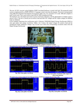 Kakkeri Roopa et al., International Journal of Emerging Technologies in Computational and Applied Sciences, 9(3), June-August, 2014, pp. 300- 
304 
IJETCAS 14- 641; © 2014, IJETCAS All Rights Reserved Page 303 
The new AC-DC converter using bridgeless SEPIC developed hardware is tested with load. The proposed control system is implemented by a DSPIC30F2010. C language is used to develop the program. The device is programmed using MPLAB Integrated Development Environment (IDE) tool. For execution of C-code, MPLAB compiler is used. In this work, I have used resistive load, 60W & 100W incandescent lamp. 
The hardware set is developed and tested in power electronics laboratory and the photograph of complete setup is shown in fig 4. The test is carried out on resistive load and bulb. DC voltages and DC output voltages for different loads are tabulated. 
In the complete experiment the oscilloscope used is Tektronix TDS2024B Digital Storage Oscilloscope (DSO) to store gate pulses and voltage waveforms. Tables 1 & 2 shows, the output voltages for resistive load and for incandescent lamps ofdifferent voltages. Fig 5.a-d & 6.a-d. shows the corresponding waveforms taken from the Digital Storage Oscilloscope. 
Fig. 4. Photograph of the complete designed system 
Waveforms for resistive load and incandescent lamps of different wattages for set Vout =23v 
Fig. 5(a). Gate pulse waveform 
Fig. 5(b). Gate pulse waveform 
Fig. 5(c). Gate pulse waveform 
Fig. 5(d). Gate pulse waveform with respect to zero cross detector 
Waveforms for resistive load and incandescent lamps of different wattages for set Vout =30v 
Fig. 6(a). Gate pulse waveform 
Fig. 6(b). Gate pulse waveforms  
