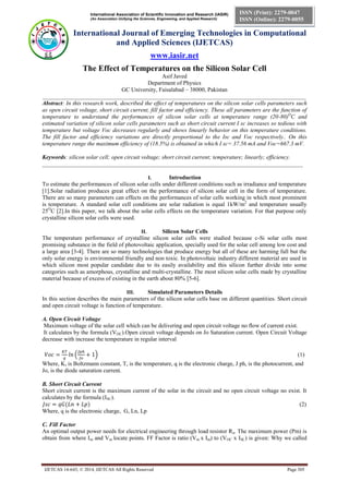 International Association of Scientific Innovation and Research (IASIR) 
(An Association Unifying the Sciences, Engineering, and Applied Research) 
International Journal of Emerging Technologies in Computational 
and Applied Sciences (IJETCAS) 
www.iasir.net 
IJETCAS 14-643; © 2014, IJETCAS All Rights Reserved Page 305 
ISSN (Print): 2279-0047 
ISSN (Online): 2279-0055 
The Effect of Temperatures on the Silicon Solar Cell 
Asif Javed 
Department of Physics 
GC University, Faisalabad – 38000, Pakistan 
__________________________________________________________________________________________ 
Abstract: In this research work, described the effect of temperatures on the silicon solar cells parameters such as open circuit voltage, short circuit current, fill factor and efficiency. These all parameters are the function of temperature to understand the performances of silicon solar cells at temperature range (20-80)OC and estimated variation of silicon solar cells parameters such as short circuit current I sc increases so tedious with temperature but voltage Voc decreases regularly and shows linearly behavior on this temperature conditions. The fill factor and efficiency variations are directly proportional to the Isc and Voc respectively.. On this temperature range the maximum efficiency of (18.5%) is obtained in which I sc= 37.56 mA and Voc=667.3 mV. 
Keywords: silicon solar cell; open circuit voltage; short circuit current; temperature; linearly; efficiency. 
_________________________________________________________________________________________ 
I. Introduction 
To estimate the performances of silicon solar cells under different conditions such as irradiance and temperature [1].Solar radiation produces great effect on the performance of silicon solar cell in the form of temperature. There are so many parameters can effects on the performances of solar cells working in which most prominent is temperature. A standard solar cell conditions are solar radiation is equal 1kW/m2 and temperature usually 25OC [2].In this paper, we talk about the solar cells effects on the temperature variation. For that purpose only crystalline silicon solar cells were used. 
II. Silicon Solar Cells 
The temperature performance of crystalline silicon solar cells were studied because c-Si solar cells most promising substance in the field of photovoltaic application, specially used for the solar cell among low cost and a large area [3-4]. There are so many technologies that produce energy but all of these are harming full but the only solar energy is environmental friendly and non toxic. In photovoltaic industry different material are used in which silicon most popular candidate due to its easily availability and this silicon further divide into some categories such as amorphous, crystalline and multi-crystalline. The most silicon solar cells made by crystalline material because of excess of existing in the earth about 80% [5-6]. 
III. Simulated Parameters Details 
In this section describes the main parameters of the silicon solar cells base on different quantities. Short circuit and open circuit voltage is function of temperature. 
A. Open Circuit Voltage 
Maximum voltage of the solar cell which can be delivering and open circuit voltage no flow of current exist. 
It calculates by the formula (VOC).Open circuit voltage depends on Jo Saturation current. Open Circuit Voltage decrease with increase the temperature in regular interval 
(1) 
Where, K, is Boltzmann constant, T, is the temperature, q is the electronic charge, J ph, is the photocurrent, and Jo, is the diode saturation current. 
B. Short Circuit Current 
Short circuit current is the maximum current of the solar in the circuit and no open circuit voltage no exist. It calculates by the formula (ISC). 
(2) 
Where, q is the electronic charge, G, Ln, Lp 
C. Fill Factor 
An optimal output power needs for electrical engineering through load resistor Ra. The maximum power (Pm) is obtain from where Im and Vm locate points. FF Factor is ratio (Vm x Im) to (VOC x ISC) is given: Why we called  