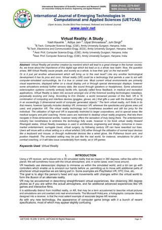 International Association of Scientific Innovation and Research (IASIR)
(An Association Unifying the Sciences, Engineering, and Applied Research)
ISSN (Print): 2279-0047
ISSN (Online): 2279-0055
International Journal of Emerging Technologies in
Computational and Applied Sciences (IJETCAS)
(Open Access, Double Blind Peer-reviewed, Refereed and Indexed Journal)
www.iasir.net
Virtual Reality: A Study
Yash Kaushik 1
, Aditya Jain 2
, Utpal Shrivastava3
, Juhi Singh4
1B.Tech, Computer Science Engg. (CSE), Amity University Gurgaon, Haryana, India
2B.Tech, Electronics and Communication Engg. (ECE), Amity University Gurgaon, Haryana, India
3 Asst. Prof. Computer Science Engg. (CSE), Amity University Gurgaon, Haryana, India
4Asst. Prof. Computer Science Engg. (CSE), Amity University Gurgaon, Haryana, India
__________________________________________________________________________________________
Abstract: Virtual Reality yet another creation by mankind which will lead to a great change in the human society.
As, we know about the importance of this digital age which led lead us to a whole new realm. Now, the question
arises, Will Virtual Reality cause people, and society as a whole, to lose their ‘grip’ on the real world?
Or is it just yet another advancement which will bring us to the next level? Like any another technological
development it has its pros and cons. Virtual reality (VR) could be a technology that permits a user to act with
computer-simulated surroundings, be it a true or unreal one. Most current virtual environments are primarily
visual experiences, displayed either on a visual display unit or through special stereoscopic displays, however
some simulations embody further sensory data, like sound through speakers or headphones. Some advanced,
exteroception systems currently embody tactile info, typically called force feedback, in medical and recreation
applications. Virtual Reality is taken into account amongst one of the foremost exciting technologies nowadays,
perpetually evolving and rising. According to Eric Drexler, a world renowned pioneer of this field, VR is "A
combination of computing and interface devices (goggles, gloves, etc.) that gifts a user with the illusion of being
in an exceedingly 3 dimensional world of computer generated objects." The term virtual reality, isn't finite in its
that means, however typically includes desktop VR, immersion VR, wherever the spectacles and gloves area unit
used, and projection VR. The virtual reality technology isn't nonetheless excellent and still too pricy for the
individual. The utilization of high-end VR is especially restricted to larger corporations, and to special areas like
medical surgery and pilot coaching. Home users are restricted to desktop virtual reality programs, that lets them
navigate in three-dimensional worlds, however rarely offers the sensation of truly being there. The entertainment
industry has nonetheless to embrace the technology fully scale, however in his book virtual reality Howard
Rheingold states, Virtual Reality nowadays is used in architecture, engineering and design, tomorrow in mass-
market entertainment, surrogate travel, virtual surgery, by following century VR can have reworked our lives.
Users will move with a virtual setting or a virtual artefact (VA) either through the utilization of normal input devices
like a keyboard and mouse, or through multimodal devices like a wired glove, the Polhemus boom arm, and
position treadmill. The simulated setting may be just like the real world, for instance, simulations for pilot or
combat coaching, or it will take issue considerably from reality, as in VR games.
Keywords Used: Virtual Reality
__________________________________________________________________________________________
I. INTRODUCTION
Using a VR receiver, we're placed into a 3D simulated reality that we inspect in 360 degrees, rather like within the
planet. We will sometimes move with the virtual atmosphere, and, in some cases, even move around.
VR headsets use stereoscopic displays to immerse us within the simulated world, and a lot can go with
controllers which enable us to envision our hands before us, permitting us to move with additional parts of
whichever virtual expertise we are taking part in. Some examples are PlayStation VR, HTC Vive, etc.
The goal is to align the person’s head and eye movements with changes within the virtual world to
form the illusion of an alternate reality.
VR may be accustomed in describing straightforward virtual experiences, like observing 360 degree
photos as if you are within the actual atmosphere, and far additional advanced experiences like VR
games and interactive films.
It is additionally distinct from modified reality, or AR, that may be a term accustomed to describe virtual pictures
and simulations are unit overlaid onto real environments. The Microsoft HoloLens, a holographic computer device
designed into a receiver, is that the most salient example of associate degree AR receiver.
As with any new technology, the appearance of computer game brings with it a bunch of recent
specifications, most of which may appear slightly confusing.
IJETCAS 16-208; © 2016, IJETCAS All Rights Reserved Page 14
 