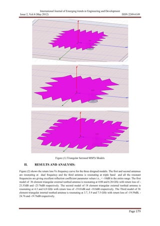 International Journal of Emerging trends in Engineering and Development
Issue 2, Vol.4 (May 2012) ISSN 2249-6149
Page 179
Figure (1) Triangular Serrated MSPA Models
II. RESULTS AND ANALYSIS:
Figure (2) shows the return loss Vs frequency curve for the three disigned models. The first and second antennas
are resonating at dual frequency and the third antenna is resonating at triple band and all the resonant
frequencies are giving excellent reflection coefficient parameter values i.e., < -10dB in the entire range. The first
model of 36 element triangular external toothed antenna is resonating at 4.08 and 6.26 GHz with return loss of -
21.53dB and -23.76dB respectively. The second model of 18 element triangular external toothed antenna is
resonating at 4.3 and 6.8 GHz with return loss of -19.01dB and -18.8dB respectively. The Third model of 36
element triangular internal toothed antenna is resonating at 3.7, 5.9 and 7.5 GHz with return loss of -19.59dB, -
24.76 and -19.76dB respectively.
 