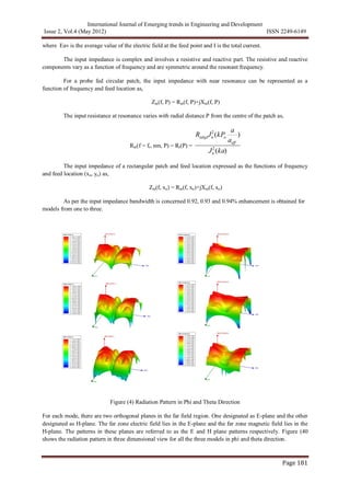 International Journal of Emerging trends in Engineering and Development
Issue 2, Vol.4 (May 2012) ISSN 2249-6149
Page 181
where Eav is the average value of the electric field at the feed point and I is the total current.
The input impedance is complex and involves a resistive and reactive part. The resistive and reactive
components vary as a function of frequency and are symmetric around the resonant frequency.
For a probe fed circular patch, the input impedance with near resonance can be represented as a
function of frequency and feed location as,
Zin(f, P) = Rin(f, P)+jXin(f, P)
The input resistance at resonance varies with radial distance P from the centre of the patch as,
Rin(f = fr, nm, P) = Rr(P) =

RedgeJn
2
(kPo
a
aeff
)
Jn
2
(ka)
The input impedance of a rectangular patch and feed location expressed as the functions of frequency
and feed location (xo, yo) as,
Zin(f, xo) = Rin(f, xo)+jXin(f, xo)
As per the input impedance bandwidth is concerned 0.92, 0.93 and 0.94% enhancement is obtained for
models from one to three.
Figure (4) Radiation Pattern in Phi and Theta Direction
For each mode, there are two orthogonal planes in the far field region. One designated as E-plane and the other
designated as H-plane. The far zone electric field lies in the E-plane and the far zone magnetic field lies in the
H-plane. The patterns in these planes are referred to as the E and H plane patterns respectively. Figure (40
shows the radiation pattern in three dimensional view for all the three models in phi and theta direction.
 