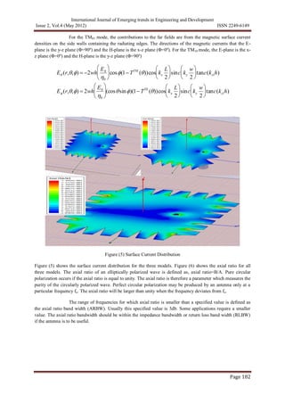 International Journal of Emerging trends in Engineering and Development
Issue 2, Vol.4 (May 2012) ISSN 2249-6149
Page 182
For the TM01 mode, the contributions to the far fields are from the magnetic surface current
densities on the side walls containing the radiating edges. The directions of the magnetic currents that the E-
plane is the y-z plane (Φ=90º) and the H-plane is the x-z plane (Φ=0º). For the TM10 mode, the E-plane is the x-
z plane (Φ=0º) and the H-plane is the y-z plane (Φ=90º)

E (r,,)  2wh
E0
0





cos(1 TTM
())cos kx
L
2





sinc ky
w
2





tanc(kz1h)
E (r,,)  2wh
E0
0





(cossin)(1 TTE
())cos kx
L
2





sinc ky
w
2





tanc(kz1h)
Figure (5) Surface Current Distribution
Figure (5) shows the surface current distribution for the three models. Figure (6) shows the axial ratio for all
three models. The axial ratio of an elliptically polarized wave is defined as, axial ratio=B/A. Pure circular
polarization occurs if the axial ratio is equal to unity. The axial ratio is therefore a parameter which measures the
purity of the circularly polarized wave. Perfect circular polarization may be produced by an antenna only at a
particular frequency fo. The axial ratio will be larger than unity when the frequency deviates from fo.
The range of frequencies for which axial ratio is smaller than a specified value is defined as
the axial ratio band width (ARBW). Usually this specified value is 3db. Some applications require a smaller
value. The axial ratio bandwidth should be within the impedance bandwidth or return loss band width (RLBW)
if the antenna is to be useful.
 