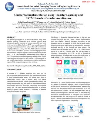 Kolla Bhanu Prakash et al., International Journal of Emerging Trends in Engineering Research, 8(5), May 2020, 1709 – 1715
1709

ABSTRACT
The goal of this project is to develop a chatbot using deep
learning models. Chatterbot is an existing research area
whose main goal is to appear as human as possible and most
of the current models(which use RNN and related sequential
learning models) are unable to achieve this task to relate over
long dependencies. Adding onto that , NLP tasks require a lot
of data which can be hard to collect for smaller projects/tasks
which inspired to tryout sequence to sequence learning model
using LSTM. For that we have used a movie dialog corpus of
220,579 conversation exchanges among which about 50,000
conversational exchanges are onlyused as a training corpus to
our model since training on more conversation exchanges
requires high computation power than we have.
Key words : Deep learning, Chatterbot, RNN, NLP, LSTM.
1. INTRODUCTION
A chatbot is a software program that uses text or
text-to-speech to perform an online chat conversation instead
of direct communication with a live human user. Built to
convincingly mimic how a human being will haves
conversation with partner, chatbot systems usuallytesting and
tuning in continuous way, and many in development remain
unsuccessful effectively pass after conversing the standard
Turing test . In 1994, Michael Mauldin (creator of the first
Verbot) originally coined the word "ChatterBot" to describe
such conversational programs.
Figure 1: Chatting Interface (Chatbot Interacts)
The Figure 1 shows the chatting interface for the user and
chatbot interaction and the Figure 2 shows platforms/apps
that uses chatbot. Natural language processing is one
important area in AI research. AI fields that are weak usually
implement advanced applications or programming languages
designed specific to the limited role they require. For
example, markup language used by A.L.I.C.E. (AIML) that is
unique to its use as a chatting agent and has been used by
Alicebots. Nevertheless, A.L.I.C.E. is still is focused on
pattern matching techniques and no practical experience, as
back in 1966 ELIZA used the same methodology [12].
Figure 2: Platforms/Apps that uses chatbot
Integrating NLP in the chatbots means more human presence.
If a chatbot is created and deployed , this is for general usage,
so you also see people asking questions about it. It seems very
much in line with human nature that users would try to fool
and throw off the chatbot. You may attempt to solve that by
adding default responses, but that tends to fall short very
much as it is almost difficult to anticipate which questions
will be answered and how they will be raised as shown in
Figure 3. Latest research focused mainly on unsupervised and
semi-supervised algorithms in computing.
Figure 3: NLP for Chatbots
Chatterbot implementation using Transfer Learning and
LSTM Encoder-Decoder Architecture
Kolla Bhanu Prakash1
, YVR Nagapawan 2
, N Lakshmi Kalyani 3
, V Pradeep Kumar 4
1
Assoc.Prof.- Department of CSE, Koneru Lakshmaiah Education Foundation , India, drkbp1981@gmail.com
2
Assi.Prof.- Department of CSE, Anurag Engineering College, India, ynpawan@gmail.com
3
Assi.Prof.- Department of CSE,VNR Vignana Jyothi Institute of Engineering & Technology, India,
neerukondait@gmail.com
4
Assi.Prof.- Department of CSE, B. V. Raju Institute of Technology, India, pradeepvadla@gmail.com
ISSN 2347 - 3983
Volume 8. No. 5, May 2020
International Journal of Emerging Trends in Engineering Research
Available Online at http://www.warse.org/IJETER/static/pdf/file/ijeter35852020.pdf
https://doi.org/10.30534/ijeter/2020/35852020
 