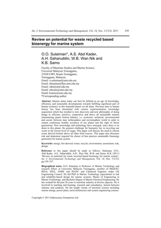 Int. J. Environmental Technology and Management, Vol. 14, Nos. 1/2/3/4, 2011                339


Review on potential for waste recycled based
bioenergy for marine system

         O.O. Sulaiman*, A.S. Abd Kader,
         A.H. Saharuddin, W.B. Wan Nik and
         K.B. Samo
         Faculty of Maritime Studies and Marine Science,
         Universiti Malaysia Terengganu,
         21030 UMT, Kuala Terengganu,
         Terengganu, Malaysia
         Email: o.sulaiman@umt.edu.my
         Email: absaman@fkm.utm.edu.my
         Email: sdin@umt.edu.my
         Email: niksani@umt.edu.my
         Email: ksamo@umt.edu.my
         *Corresponding author
         Abstract: Human status today can best be defined as an age of knowledge,
         efficiency and sustainable developments towards fulfilling significant part of
         human existence in this beautiful planet we all share. Previous time in human
         history has been dominated with various experimentation, knowledge
         acquisition which has resulted to new discovery and new philosophy of doing
         things in efficient, sensitive, cooperative and above all sustainable manner
         (maintaining quarto bottom balance, i.e. economic, technical, environmental
         and social, between man technosphere and environsphere world in order to
         sustain continuous healthy existence of our planet and the right of future
         generation). New knowledge and technology have emerged, since there is no
         drain in this planet, the greatest challenge for humanity lies in recycling our
         waste to the lowest level of usage. This paper will discuss the need to choose
         waste derived biofuel above all other food sources. This paper also discusses
         risk and abatement required for choice of best practice sustainable bioenergy
         generation for marine system.
         Keywords: energy; bio-derived; waste; recycle; environment; assessment; risk;
         design.
         Reference to this paper should be made as follows: Sulaiman, O.O.,
         Abd Kader, A.S., Saharuddin, A.H., Wan Nik, W.B. and Samo, K.B. (2011)
         ‘Review on potential for waste recycled based bioenergy for marine system’,
         Int. J. Environmental Technology and Management, Vol. 14, Nos. 1/2/3/4,
         pp.339–357.
         Biographical notes: O.O. Sulaiman is Professor of Marine Technology and
         research fellow at University Malaysia Terengganu, member of IMarEST,
         RINA, IEEE, ASME and PIANC and Chartered Engineer under UK
         Engineering Council. He did PhD in Marine Technology (specialised in risk
         and reliability-based design for marine system), Master of Engineering in
         Marine Technology, and Bachelor Degree in Marine Electrical Engineering. He
         has worked for the past 20 years in maritime industry at diverse capacity. He is
         involved in teaching and learning, research and consultancy, liaison between
         industry and academy. He has taught variety of maritime courses including
         marine energy, power plant, naval architecture and system engineering courses.

Copyright © 2011 Inderscience Enterprises Ltd.
 