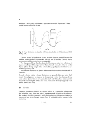 4
longing to a table, which should always appear above the table. Figures and Tables
should be cross referred in the text.
1,5
1,0
0,5
0,0
0 1 2 3 4
time, ms
Fig. 1. Power distribution of channel at 1555 nm along the link of 383 km (Source: LNCS
5412, p.323)
Captions are set in 9-point type. If they are short, they are centered between the
margins. Longer captions, covering more than one line, are justified. Captions that do
not constitute a full sentence, do not have a period.
Text fragments of fewer than four lines should not appear at the tops or bottoms of
pages, preceding or following a table or figure. In such cases, it is better to set the
figures right at the top or right at the bottom of the page. Figures should not be sur-
rounded by running text.
If screenshots are necessary, please make sure that the essential content is clear to
the reader.
Remark 1. In the printed volumes, illustrations are generally black and white (half-
tones). Colored pictures are welcome in the electronic version free of charge. If you
send colored figures that are to be printed in black and white, please make sure that
they really are also legible in black and white. Some colors show up very poorly when
printed in black and white.
2.6 Formulas
Displayed equations or formulas are centered and set on a separate line (with an extra
line or half line space above and below). Equations should be numbered for reference.
The numbers should be consecutive within the contribution, with numbers enclosed in
parentheses and set on the right margin. Please do not include section counters in the
numbering.
x + y =z (1)
third span
second span
firstspan
pow
erfluctuation(1555nm),dB
 