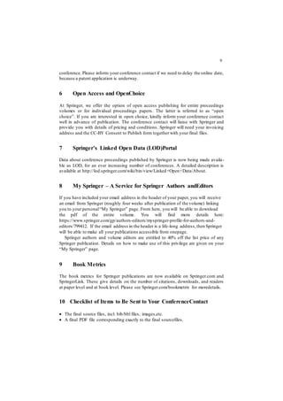 9
conference. Please inform your conference contact if we need to delay the online date,
because a patent application is underway.
6 Open Access and OpenChoice
At Springer, we offer the option of open access publishing for entire proceedings
volumes or for individual proceedings papers. The latter is referred to as “open
choice”. If you are interested in open choice, kindly inform your conference contact
well in advance of publication. The conference contact will liaise with Springer and
provide you with details of pricing and conditions. Springer will need your invoicing
address and the CC-BY Consent to Publish form together with your final files.
7 Springer’s Linked Open Data (LOD)Portal
Data about conference proceedings published by Springer is now being made availa-
ble as LOD, for an ever increasing number of conferences. A detailed description is
available at http://lod.springer.com/wiki/bin/view/Linked+Open+Data/About.
8 My Springer – A Service for Springer Authors andEditors
If you have included your email address in the header of your paper, you will receive
an email from Springer (roughly four weeks after publication of the volume) linking
you to your personal“My Springer” page. From here, you will be able to download
the pdf of the entire volume. You will find more details here:
https://www.springer.com/gp/authors-editors/myspringer-profile-for-authors-and-
editors/799412. If the email address in the header is a life-long address,then Springer
will be able to make all your publications accessible from onepage.
Springer authors and volume editors are entitled to 40% off the list price of any
Springer publication. Details on how to make use of this privilege are given on your
“My Springer” page.
9 Book Metrics
The book metrics for Springer publications are now available on Springer.com and
SpringerLink. These give details on the number of citations, downloads, and readers
at paper level and at book level. Please see Springer.com/bookmetrix for moredetails.
10 Checklist of Items to Be Sent to Your ConferenceContact
 The final source files, incl. bib/bbl files, images,etc.
 A final PDF file corresponding exactly to the final sourcefiles.
 