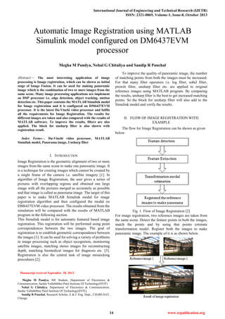 International Journal of Engineering and Technical Research (IJETR)
ISSN: 2321-0869, Volume-1, Issue-8, October 2013
14 www.erpublication.org

Abstract— The most interesting application of image
processing is Image registration, which can be shown as initial
stage of Image Fusion. It can be used for making panoramic
image which is the combination of two or more images from the
same scene. Many image processing applications are implement
on DSP processor i.e. edge detection, object tracking, motion
detection etc. This paper contains the MATLAB Simulink model
for Image registration and it is configured on DM6437EVM
processor. It is the latest Da-Vinchi video processor and fulfils
all the requirements for Image Registration. The results for
different images are taken and also compared with the results of
MATLAB software. To improve the results, filters are also
applied. The block for unsharp filter is also shown with
registration result.
Index Terms— Da-Vinchi video processor, MATLAB
Simulink model, Panorama image, Unsharp filter
I. INTRODUCTION
Image Registration is the geometric alignment of two or more
images from the same scene to make one panoramic image. It
is a technique for creating images which cannot be created by
a single frame of the camera i.e. satellite imagery [1]. In
algorithm of Image Registration, the user gives a series of
pictures with overlapping regions and obtained one large
image with all the pictures merged as accurately as possible
and that image is called as panorama image. The target of this
paper is to make MATLAB Simulink modal for image
registration algorithm and then configured the modal on
DM6437EVM video processor. The results obtained from the
simulation will be compared with the results of MATLAB
program in the following section.
This Simulink model is for automatic featured based image
registration. This registration will be performed using point
correspondences between the two images. The goal of
registration is to establish geometric correspondence between
the images [1]. It can be used for solving a variety of problems
in image processing such as object recognition, monitoring
satellite images, matching stereo images for reconstructing
depth, matching biomedical images for diagnosis etc. [3].
Registration is also the central task of image mosaicking
procedures [2].
Manuscript received September 28, 2013.
Megha M Pandya, ME Student, Department of Electronics &
Communication, Sardar Vallabhbhai Patel Institute Of Technology(SVIT)
Nehal G Chitaliya, Department of Electronics & Communication,
Sardar Vallabhbhai Patel Institute Of Technology(SVIT),
Sandip R Panchal, Research Scholar, E & C Eng. Dept., CHARUSAT,
Changa
To improve the quality of panoramic image, the number
of matching points from both the images must be increased.
For that many filter operators i.e. log filter, sobel filter,
prewitt filter, unsharp filter etc. are applied to original
reference images using MATLAB program. By comparing
the results, unsharp filter is the best to get increased matching
points. So the block for unsharp filter will also add to the
Simulink model and verify the results.
II. FLOW OF IMAGE REGISTRATION WITH
EXAMPLE
The flow for Image Registration can be shown as given
below:
Fig. 1. Flow of Image Registration [2]
For image registration, two reference images are taken from
the same scene. Detect the feature points in both the images,
match the points and by using that points estimate
transformation model. Register both the images to make
panoramic image. The example of it is as shown below.
Automatic Image Registration using MATLAB
Simulink model configured on DM6437EVM
processor
Megha M Pandya, Nehal G Chitaliya and Sandip R Panchal
 