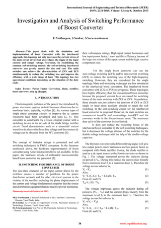 International Journal of Engineering and Technical Research (IJETR)
ISSN: 2321-0869, Volume-1, Issue-8, October 2013
38 www.erpublication.org

Abstract-- This paper deals with the simulation and
implementation of boost Converter with the interleaved
approach, this topology not only decreases the current stress of
the main circuit device but also reduces the ripple of the input
current and output voltage. Moreover, by establishing the
common soft-switching module, the soft-switching interleaved
converter can greatly reduce the size and cost. The main
switches can achieve the characteristics of ZVS and ZCS
simultaneously to reduce the switching loss and improve the
efficiency with a wide range of load. This topology has two
operational conditions depending on the situation of the duty
cycle.
Index Terms-- Power Factor Correction, diode, rectifier,
boost converter, step up chopper.
I. INTRODUCTION
Electromagnetic pollution of the power line introduced by
power electronic systems include harmonic distortion due to
nonlinear loads, typically, rectifiers [1]. So, various types of
single phase converter circuits to improve the ac current
waveform have been developed and used [2, 3]. This
converter is constructed by a boost chopper circuit with a
switching device in the dc side of the diode bridge rectifier
circuit. Good characteristics such as a sinusoidal current
waveform in phase with the ac line voltage and the constant dc
voltage can be obtained from the PFC converter [4].
The concept of inductor design is presented and soft
switching techniques in PWM converters. In the literature
mentioned above, the hardware implementation of boost
converter using Atmel microcontroller is not available. In this
paper, the hardware details of embedded microcontroller
based boost converter are presented [5].
II. SWITCHING PERFORMANCE OF BOOST
CONVERTER
The non-ideal character of the input current drawn by the
rectifiers creates a number of problems for the power
distribution network and for other electrical systems in the
vicinity of the rectifier including the phase displacement of
the current and voltage fundamentals requires that the source
and distribution equipment handle reactive power increasing
Manuscript received October 04, 2013.
Mr.E.Partheepan is Research Scholar of of EEE, St.Peter’s University,
Chennai, Tamil Nadu, India.
Dr.S.Sankar is a Faculty in Department of EEE, Panimalar Institute of
Technology, Chennai. Tamil Nadu, India.
Dr.S.Saravanakumar is a Prof. of IT, Panimalar Institute of Technology,
Chennai, Tamil Nadu, India.
their volt-ampere ratings, High input current harmonics and
low input power factor, Lower rectifier efficiency because of
the large rms values of the input current and the high reactive
components size.
For the single boost converter can use the
zero-voltage switching (ZVS) and/or zero-current switching
(ZCS) to reduce the switching loss of the high-frequency
switching. However, they are considered for the single
topology. Many soft-switching techniques are then introduced
to the interleaved boost converters. The interleaved boost
converters with ZCS or ZVS are proposed. These topologies
have higher efficiency than the conventional boost converter
because the proposed circuits have decreased the switching
losses of the main switches with ZCS or ZVS. Nevertheless,
these circuits can just achieve the junction of ZVS or ZCS
singly or need more auxiliary circuits to reach the soft
switching. In the soft-switching circuit for the interleaved
boost converter is proposed. However, its main switches are
zero-current turn-ON and zero-voltage turn-OFF and the
converter works in the discontinuous mode. The maximum
duty cycle of the converter is also limited.
It does not reduce the switching losses of the
interleaved boost converter by the soft-switching techniques,
but it decreases the voltage stresses of the switches by the
double voltage technique with the help of the double-voltage
capacitor.
The thyristor converter with different firing angles will give
less output power, more harmonics and less power factor as
compared with Diode rectifier. Hence, the diode rectifier is
used as a dc input source to the Boost converter as shown in
Fig. 1. The voltage impressed across the inductor during
on-period is Vd. During this period, the current rises linearly
from a minimum level I1 to a maximum level l2. Therefore the
voltage across inductor is,
VL =Vd (1)
Also,
VL=L (I2-I1) / Ton = L (I) / Ton (2)
From (1) and (2),
Ton=L (I) / Vd (3)
The voltage impressed across the inductor during off
period is (Vo – Vd) and the current drops linearly from the
maximum level I2 to the minimum level I1. Therefore the
voltage across the inductor is,
VL =(Vo – Vd) (4)
Also,
VL=L (I2 – I1) / Toff = L (I) / Toff (5)
From (4) and (5).
Investigation and Analysis of Switching Performance
of Boost Converter
E.Partheepan, S.Sankar, S.Saravanakumar
 