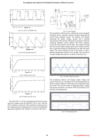 Investigation and Analysis of Switching Performance of Boost Converter
41 www.erpublication.org
Fig.7.VDS and VGS of MOSFET M1
Fig.8.Current through Inductor L1
Fig.9. Voltage across R Load
Fig.10.Voltage across RL Load
From the Fig.7, it can be seen that the gate pulse is given
when the voltage across the MOSFET M1 is zero. Thus the
ZVS condition is achieved. This simulation results presence
the compound active clamping boost converter including the
gate pulses applied to the switches is as shown in the Fig.11.
Fig.11. Circuit diagram
This simulation will be used to validate the newly designed
switching circuit. Dynamic analysis includes analyzing the
current linear regulator circuit. The analysis will include
measuring the output voltage, current, and a thermal
measurement of the amount of heat that is generated. After the
switching regulator circuit replaces the linear regulator
circuit, the same analysis will be done. This analysis should
have the correct output voltage and current. Further, the heat
that is generated should be significantly less than the linear
model. The circuit should be cool to the touch, so that a
thermal management solution is not needed. The waveforms
of input voltage and current is as shown in the Fig.11(a).
Fig.11 (a) Input voltage and current
The simulation software will display output voltage and
current. Since this is a simulation tool, the measurements are
based on ideal conditions, which may not be replicated in the
real world. The various results of triggering pulses, voltage
and current waveform is as shown in the Fig.11(b),Fig.11(c)
and Fig.11(d) respectively.
Fig.11. (b) Triggering pulses
 