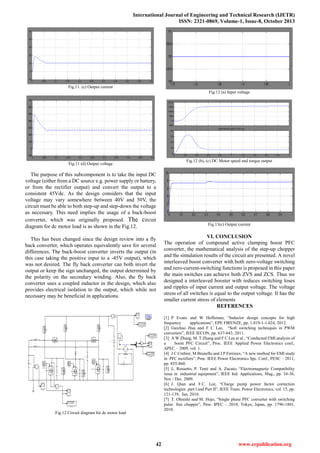International Journal of Engineering and Technical Research (IJETR)
ISSN: 2321-0869, Volume-1, Issue-8, October 2013
42 www.erpublication.org
Fig.11. (c) Output current
Fig.11 (d) Output voltage
The purpose of this subcomponent is to take the input DC
voltage (either from a DC source e.g. power supply or battery,
or from the rectifier output) and convert the output to a
consistent 45Vdc. As the design considers that the input
voltage may vary somewhere between 40V and 50V, the
circuit must be able to both step-up and step-down the voltage
as necessary. This need implies the usage of a buck-boost
converter, which was originally proposed. The circuit
diagram for dc motor load is as shown in the Fig.12.
This has been changed since the design review into a fly
back converter, which operates equivalently save for several
differences. The buck-boost converter inverts the output (in
this case taking the positive input to a -45V output), which
was not desired. The fly back converter can both invert the
output or keep the sign unchanged, the output determined by
the polarity on the secondary winding. Also, the fly back
converter uses a coupled inductor in the design, which also
provides electrical isolation to the output, which while not
necessary may be beneficial in applications.
Fig.12.Circuit diagram for dc motor load
Fig.12 (a) Input voltage
Fig.12 (b), (c) DC Motor speed and torque output
Fig.13(c) Output current
VI. CONCLUSION
The operation of compound active clamping boost PFC
converter, the mathematical analysis of the step-up chopper
and the simulation results of the circuit are presented. A novel
interleaved boost converter with both zero-voltage switching
and zero-current-switching functions is proposed in this paper
the main switches can achieve both ZVS and ZCS. Thus we
designed a interleaved booster with reduces switching loses
and ripples of input current and output voltage. The voltage
stress of all switches is equal to the output voltage. It has the
smaller current stress of elements
REFERENCES
[1] P Evans and W Heffernan, “Inductor design concepts for high
frequency applications”, EPE FIRENZE, pp. 1.019-1-1.024, 2012.
[2] Guichao Hua and F C Lee, “Soft switching techniques in PWM
converters”, IEEE IECON, pp. 637-643, 2011.
[3] A W Zhang, M. T Zhang and F C Lee et al., “Conducted EMI analysis of
a boost PFC Circuit”, Proc. IEEE Applied Power Electronics conf.,
APEC – 2009, vol. 1.
[4] J C Crebier, M Brunello and J P Ferrieux, “A new method for EMI study
in PFC rectifiers”, Proc. IEEE Power Electronics Spc. Conf., PESC – 2011,
pp. 855-860.
[5] L. Rossetto, P. Tenti and A. Zucato, “Electromagnetic Compatibility
issue in industrial equipment”, IEEE Ind. Applications, Mag., pp. 34-36,
Nov / Dec. 2009.
[6] J. Qian and F.C. Lee, “Charge pump power factor correction
technologies part I and Part II”, IEEE Trans. Power Electronics, vol. 15, pp.
121-139, Jan. 2010.
[7] T. Ohnishi and M. Hojo, “Single phase PFC converter with switching
pulse free chopper”, Proc. IPEC – 2010, Tokyo, Japan, pp. 1796-1801,
2010.
 