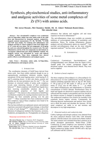 International Journal of Engineering and Technical Research (IJETR)
ISSN: 2321-0869, Volume-1, Issue-8, October 2013
44 www.erpublication.org

Abstract— New zirconium(IV) complexes were synthesized
with 4,4'-bipyridine, imides and some amino acids in the solid
form and characterized by elemental analysis, conductivity,
magnetic moment measurement, FT- IR, 1
H-NMR, 13
C-NMR
and FAB+
mass studies. For studying anti- inflammatory and
analgesic activities of theses complexes some Swiss albino mice
of 6-7 weeks old were taken. The test compounds of 20 mg/kg
for each were selected throughout the research work. The anti-
inflammatory activity of the test compounds was determined by
‘carragenan induced mice paw edema inhibition’ method. The
analgesic activity was determined by ‘acetic acid induced
writhing’ methods. These three compounds have showed
positive effects as anti-inflammatory and analgesic agents.
Index Terms— Zirconium, amino acids, 4,4'-bipyridine,
anti-inflammatory and analgesic activity.
I. INTRODUCTION
The coordination chemistry of Schiff bases derived from
amino acids have been widely explored, though its use in
supramolecular coordination chemistry remains largely
unexplored. Of the metal ligating amino acids bearing N, O
and S containing donors in their side chains, cysteine and
histidine are the most prominent ones for zinc[1,2]
. The vast
literature on structural studies of amino acids complexes
reveals some interesting features of their coordination
behavior[3–8]
. Metal complexes with Schiff base ligands have
been receiving considerable attention due to the
pharmacological properties of both ligands and
complexes[9-12]
.The interest in the construction of Schiff base
coordination complexes by reacting transition metal ions with
bidentate has been constantly growing over the past
years[13-15]
. Many researchers have been conducted on Schiff
base complexes, most of these complexes were found to be
biologically active[16-19]
.
Pain has been defined as an unpleasant sensory and emotional
experience associated with actual tissue damage, or described
in terms of such damage[20,21]
. Inflammation results in the
liberation of endogenous mediators like histamine, serotonin,
bradykinin, prostaglandins etc. Prostaglandins are ubiquitous
Manuscript received October 12, 2013.
Md. Anwar Hossain, Dept. of Chemistry, RUET, Bangladesh
Md. Chanmiya Sheikh, Dept. of Chemistry, Toyama University, Japan
SK AL Zaheri Mahmud, Mawson Institute, University of South
Australia, South Australia-5095
Ronok Zahan, Dept. of Pharmacy, Rajshahi University, Bangladesh
Md. Ashraful Alam, 1
Dept. of Chemistry, RUET, Bangladesh
substances that indicate and modulate cell and tissue
responses involved in inflammation[22]
The anti-inflammatory drugs now available are potential
inhibitors of cyclooxygenase pathway of arachidonic acid
metabolism. Hence, for treating inflammatory diseases
analgesic and anti-inflammatory agents are required[23]
. Non
steroidal anti-inflammatory drugs are the most clinically
important medicine[24]
but have some adverse effects [25]
.
II. EXPERIMENTAL
A. Materials
Cystine(cys), Cysteine(cye), Succinimide(succ) and
4,4-Bipyridine(bpy) were obtained from the Sigma (USA).
AnalaR grade zinc acetate, carrageenan reagent and
diclofenac sodium were obtained from E Merck. They were
used as supplied.
B. Synthesis of metal complexes
The three complexes [Zr(cys)(bpy)]- (1), [Zr(cye)(bpy)]- (2),
[Zr(cys)(succ)]- (3) were synthesized by mixing an aqueous
were added simultaneously and independently to equimolar
concentrations of Zr(IV) chloride. Stoichiometric ratios of
metal and ligands are dissolved in aqueous medium and are
refluxed until the complex is precipitated, and if not, the pH of
the solution mixture is changed to precipitate the complex.
The synthesized complexes were found to be insoluble in the
commonly known organic solvents. Consequently, the
following physical measurements and analysis were carried
out to check the purity and elucidate the structure. All the
metal complexes are stable to air and moisture and
decompose at very high temperatures.
C. Elemental analysis and conductivity data
Carbon, hydrogen and nitrogen analyses were obtained from
the micro analytical Heraeus Carlo Etba 1108 elemental
analyser. Chloride analysis was carried out by Mohrs method.
The metal contents were estimated from these solutions on an
atomic absorption spectrometer, Perkin–Elmer 23380.
Conductivity of metal complexes was measured in freshly
prepared DMSO solutions and obtained using a Digisun
Digital conductivity bridge (model: DI-909) and a dip type
cell calibrated with KCl solution.
Synthesis, physiochemical studies, anti-inflammatory
and analgesic activities of some metal complexes of
Zr (IV) with amino acids.
Md. Anwar Hossain , Md. Chanmiya Sheikh , SK AL Zaheri Mahmud, Ronok Zahan ,
Md. Ashraful Alam
 