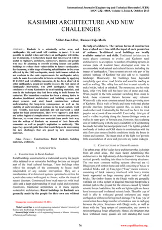 International Journal of Engineering and Technical Research (IJETR)
ISSN: 2321-0869, Volume-1, Issue-8, October 2013
76 www.erpublication.org

Abstract— Kashmir is a seismically active area, and
earthquakes big and small will continue to occur. It is not
possible to predict when and where an earthquake will strike,
nor its intensity. It is therefore hoped that this research will be
useful to engineers, architects, contractors, masons and people
who may be planning to retrofit existing houses and public
buildings to reduce their vulnerability to future earthquakes.
Furthermore, at this stage of housing rehabilitation in the areas
affected by the 2005 earthquake, newly built houses which do
not conform to the code requirements for earthquake safety
could be made less vulnerable to future earthquakes by applying
IS CODES and retrofitting measures. As has been observed in
other earthquakes, people are unable to assess the root causes of
earthquake destruction. The 2005 earthquake shook the
confidence of many Kashmiris in local building materials, and
even in the techniques they had been using to build houses for
centuries. The immediate reaction has been a strong desire to
abandon traditional architecture and building systems and
adopt cement- and steel based construction, without
understanding the long-term consequences as well as the
viability of such introduced systems in the local context. Until
very recently, non-local materials did not represent a valid
option for local constructions. They were expensive, and their
use added logistical complications to the construction process.
However, in recent times new materials have made their way
into the valleys of Kashmir on account of their favorable
economics as well as people’s aspiration to modernity. This
paper lays general guide lines that would help us in overcoming
the new challenges that are posed by new construction
materials.
Index Terms— Constructions, Rural Kashmir, building
materials, architects.
I. INTRODUCTION
A. Constructions in Rural Kashmir
Rural buildings constructed in a traditional way by the people
often referred to as vernacular buildings become an integral
part of the local cultural heritage. These buildings often
reflect the strength of the community to house itself
independent of any outside intervention. They are a
manifestation of architectural systems optimized over time for
a particular context with regard to climate, soil or the threat of
natural disasters. Constructed from local materials with local
skills and a deep understanding of local social and economic
constraints, traditional architecture is in many aspects
sustainable architecture. Rural buildings in Kashmir are
generally made by the people for their own use without
Manuscript received October 19, 2013.
Mohd Akeeb Dar is a civil engineering student of Islamic University of
Science and Technology Awantipora Kashmir.
Rameez Raja Malik is a civil engineering Student of Islamic University
of Science and Technology
the help of architects. The various forms of construction
have evolved over time with the input of each generation
of artisans. Traditional rural buildings use locally
available materials and skills. Traditional architecture in
many places continues to evolve ,and Kashmiri rural
architecture is no exception. A number of building systems in
various parts of Kashmir have developed over time to
accommodate local natural and cultural factors, including the
impact of earthquakes. These systems are not only part of the
cultural heritage of Kashmir but also add to its beautiful
landscape. Historically, the buildings have depended
completely upon stone, mud, bricks and wood for roofing as
well as walling. The valley has soil that is most suitable to
make bricks, baked or unbaked. The mountains, on the other
hand, offer very little soil but have lots of stone and rock.
When people in the hills consider switching from stone to
brick, these economic factors become very relevant.
Wintercold is the most common natural factor governing most
of Kashmir. Thick walls of brick and stone with mud plaster
provide excellent protection against this, as does a thick
mud-timber roof .Historically,the flat roof has been the most
popular on account of low snowfall. Even today, this type of
roof is visible in plenty along the Jammu-Srinagar route as
well as in many parts of Poonch area. However, the escalating
cost of timber along with the easy availability of CGI sheeting
has made the latter the most popular roof. The lighter, pitched
roof made of timber and CGI sheets in combination with the
attic floor also ensures livable conditions inside the house in
winter and summer. The steep pitch of the light roof permits
little accumulation of snow and prevents any water leakages
II. CONSTRUCTIONS IN URBAN KASHMIR
The urban areas of the Valley have architecture that is distinct
from all other areas. The main factor determining this
architecture is the high density of development. This calls for
vertical growth, resulting into three to four-storey structures.
The two most common walling systems observed are (i)
Dhajji type,with timber frame and infill consisting of baked or
unbaked bricks, and (ii) Taaq type (―Taaq‖ means window),
consisting of brick masonry interlaced with heavy timber
bands supported on large masonry piers made of baked
bricks. The timber frames in the Dhajji walls are generally
well laid out with a system of diagonal bracings that provide a
distinct path to the ground for the stresses caused by lateral
seismic forces. Inaddition, the walls are lightweight and hence
have less mass and less lateral seismic loads. Thus this type of
wall is able to withstand ground settlement and major
earthquakes without suffering much damage.The Taaq type of
construction has a large number of windows one in each gap
between the piers. Structures with Dhajji walls, as well as
those with the Taaq system of construction, are known to
resist earthquake forces effectively. Hence, old structures that
have withstood many quakes are still standing.The wood
KASHMIRI ARCHITECTURE AND NEW
CHALLENGES
Mohd Akeeb Dar, Rameez Raja Malik
 