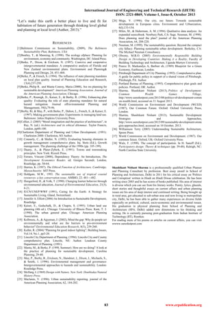 International Journal of Engineering and Technical Research (IJETR)
ISSN: 2321-0869, Volume-1, Issue-8, October 2013
83 www.erpublication.org
―Let‘s make this earth a better place to live and fit for
habitation of future generation through thinking level global
and planning at local level (Author, 2013).‖
REFERENCES
[1]Baltimore Commission on Sustainability, (2009), The Baltimore
Sustainability Plan, Baltimore, USA.
[2]Beatley, T., & Manning, K. (1998). The ecology ofplace: Planning for
environment, economy and community. Washington, DC: Island Press.
[3]Berke, P., Dixon, & Ericksen, N. (1997). Coercive and cooperative
intergovernmental mandates: A comparative analysis of Florida and
New Zealand environmental plans. Environment and Planning&
Planning and Design, 24, 451-468.
[4]Berke, P., & French, S. (1994). The influence of state planning mandates
on local plan quality. Journal of Planning Education and Research,
13(4),237-250.
[5]Berke, Philip R. and Manta Conroy, Maria (2000), Are we planning for
sustainable development? American Planning Association. Journal of
the American Planning Association; Chicago.
[6]Berke, P., Roenigk, D., Kaiser, E., & Burby, R. (1996). Enhancing plan
quality: Evaluating the role of state planning mandates for natural
hazard mitigation. Journal ofEnvironmental Planning and
Management, 39(l),79-96.
[7]Burby, Rt, & May, P., with Berke, P., Dalton, L., French, S., & Kaiser, E.
(1997). Making governments plan: Experiments in managing land use.
Baltimore: Johns Hopkins University Press.
[8]Collier, J. (2005) ―Moral imagination and the practice of architecture‖, in
Ray, N. (ed.) Architecture and its ethical dilemmas. Taylor Francis,
London, pp88-100.
[9]Charleston Department of Planning and Urban Development. (1991).
Charleston 2000. Charleston, SO Author.
[10] Connerly, C., & Muller, N. (1993). Evaluating housing elements in
growth management comprehensive plans. Inj. Stein (Ed.), Growth
management. The planning challenge of the 1990s (pp. 185-199).
[11] Duany, A., & Plater-Zyberk, E. (1991). Towns and townmaking
principles. New York: Rizzoli Press.
[12] Ferraro, Vincent (2008), Dependency Theory: An Introduction, The
Development Economics Reader, ed. Giorgio Secondi; London,
Routledge, pp. 58-64.
[13] Harries, K. (1997). The Ethical Function of Architecture, Cambridge,
Massachusetts: MIT Press.
[14] Holdgate, M.W., 1993. The sustainable use of tropical coastal
resources- a key conservation issue. AMBIO, 22: 481—482.
[15] Hungerford, H., & Volk, T. (1990). Changing learner behavior through
environmental education, Journal of Environmental Education, 21(3),
8-21.
[16] IUCN/UNEP/WWF (1991), Caring for the Earth: A Strategy for
Sustainable Living, Gland, Switzerland.
[17] Jennifer A. Elliott (2006) An Introduction to Sustainable Development,
Routledge.
[18] Kaiser, E., Godschalk, D., & Chapin, S. (1995). Urban land use
planning (4th ed.). Chicago: University of Illinois Press. Kent, T. J.
(1990). The urban general plan. Chicago: American Planning
Association.
[19] Kollmuss, A., & Agyeman, J. (2002), Mind the gap: Why do people act
environmentally and what are the barriers to pro-environment
behavior? Environmental Education Research, 8(3), 239-260.
[20] Kuller, R. (2004) ―Planning for good indoor lighting‖, Building Issues,
Vol.14, No.1, pp3-20.
[21] Lincoln City Department of Planning. (1994). Lincoln City and County
comprehensive plan. Lincoln, NE: Author. Loudoun County
Department of Planning. (1991).
[22] Manta, M., & Berke, P. (1998, Summer). How are we doing? A look at
the practice of planning for sustainable development. Carolina
Planning, 29-40.
[23] May, P., Burby, R., Ericksen, N., Handmer, J., Dixon, J., Michaels, S.,
& Smith, 1. (1996). Environmental management and governance:
Intergovernmental approaches to hazards and sustainability. London:
Routledge Press.
[24] McHarg, I. (1969) Design with Nature, New York: Doubleday/Natural
History Press.
[25] Maclaren, V. (1996). Urban sustainability reporting. journal of the
American Planning Association, 62, 184-202.
[26] Mega, V. (1996). Our city, our future: Towards sustainable
development in European cities. Environment and Urbanization,
8(l),133-154.
[27] Miles, M., & Huberman, A. M. (1994). Qualitative data analysis: An
expanded sourcebook. Newbury Park, CA: Sage. Neuman, M. (1998).
Does planning need the plan? journal of the American Planning
Association, 64, 208-220.
[28] Neuman, M. (1999). The sustainability question: Beyond the compact
city fallacy: Planning sustainable urban development. Berkeley, CA:
The Michael Neuman Consultancy.
[29] Olweny, M.R.O. (2005) Environmentally Responsible Building
Design in Developing Countries: Making it a Reality, Faculty of
Building Technology and Architecture, Uganda Martyrs University.
[30] Pearce D, Markandya A, Barbier eb, (1989) Blueprint for a Green
Economy, Earthscan, London.
[31] Pittsburgh Department of City Planning. (1993). Comprehensive plan:
A guide for public policy in support of a shared vision of Pittsburgh.
Pittsburgh, PA: Author.
[32] Portland Bureau of Planning. (1995). Comprehensive plan goals and
policies. Portland, OR: Author.
[33] Sharma, Shashikant Nishant (2013), Politics of Development:
Common Wealth Games Village,
http://www.sureshotpost.com/2013/08/politics-of-development-comm
on-wealth.html, accessed on 31 August 2013.
[34] World Commission on Environment and Development (WCED)
(1987), Our Common Future. Oxford: Oxford University Press,
London.
[35] Sharma, Shashikant Nishant (2013), Sustainable Development
Strategies and Approaches,
http://www.sureshotpost.com/2013/09/sustainable-development-strate
gies-approaches.html, accessed on 10 October, 2013.
[36] Williamson Terry (2003) Understanding Sustainable Architecture,
Spoon Press.
[37] World Commission on Environment and Development. (1987). Our
common future. Oxford, UK- Oxford University Press.
[38] Wulz, F. (1990). The concept of participation. In H. Sanoff (Ed.),
Participatory design: Theory & techniques (pp. 39-48). Raleigh, NC:
North Carolina State University.
Shashikant Nishant Sharma is a professionally qualified Urban Planner
and Planning Consultant by profession. Best essay award in School of
Planning and Architecture, Delhi in 2011 for his critical essay on 'Politics
and Corruption' written in Hindi on Hindi Diwas celebration. He has been
writing since 2003 and he has scores of books published. His area of interest
is diverse which you can see from his literary works. Poetry, lyrics, ghazals,
short stories and thoughtful essays on current affairs and urban planning
issues are his area of deep interest and continued writing. Being brought up
in rural area, got educated in sub-urban area and now living in metropolitan
city, Delhi, he has been able to gather many experiences on diverse fields
especially on political, cultural, socio-economic and environmental issues.
His graduation in physical planning from School of Planning and
Architecture (SPA, Delhi) added new dimensions to his thinking and
writing. He is currently pursuing post-graduation from Indian Institute of
Technology (IIT), Roorkee.
For reading more of his poems or articles on current affairs, you can visit
wwww.sureshotpost.com
 