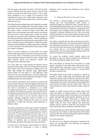 Design and Fabrication of a Subsonic Wind Tunnel testing machine for use in Nigerian Universities
85 www.erpublication.org
The first major wind tunnel was built at NASA’S research
center in 1920.late in the last century, however , the first wind
tunnels were little more than boxes or pipes. A fan or other
device propelled air over a model of an aircraft of wing
suspended in the pipe or box. Observation instruments were
crude. The researchers had to gather many of the test results
with their own eyes.
The Wright brothers designed and used such primitive tunnels
to develop the wing configurations and control surfaces with
which they achieved the first powered human flight early in
the century. Today’s aircraft are larger, cruise faster and
higher, carry more passengers and cargo, and use less fuel per
mile than most of their predecessors. Aircraft now being
developed are expected to show significant improvements in
all of these performance characteristics. Various methods and
devices are employed for performing the measurement of the
forces, moments, torques and pressures to which the models,
attached to special balances or rigidly supported are subjected
to in the wind tunnel. The airflow pattern can be made visible
by a number of methods.
There are several categories of wind tunnels; low speed
tunnels, high speed tunnels (subsonic) and transonic tunnels.
Up to the late 1920’s, wind tunnels were all of the low speed
type, producing maximum air speeds of about 120mph. high
speed subsonic tunnels and supersonic tunnels were
developed in the following decade.
For a time, there was a gap between the subsonic and the
supersonic speed ranges, which was bridged by the transonic
wind tunnel, a post war development, enabling tests to be
made right through the transonic range approximately
between Mach 0.8 and Mach 1.2. The hypersonic wind
tunnel, the most recent development is used for studying the
conditions associated with the launching and flight of rocket
propelled missiles and earth satellites.
In the subsonic wind tunnel, the test section is located at the
narrowest part of the duct, where the highest speeds below the
speed of sound is produced. In the supersonic wind tunnel, the
test section is preceded by a construction, a so- called
convergent divergent nozzle, in which the very high speeds
are attained. Each different supersonic speed requires the use
of a differently shaped nozzle; in some tunnels, the nozzle has
a flexible wall so that it can be varied by shape by the
hydraulic adjusting equipment instead of having to be
exchanged for another, beyond the test section is a second
constriction, in which the ultrasonic speed diminishes to
subsonic values.
The wind is produced by a multi stage axial flow compressor
or by the high speed jet from a set of gas turbines. The friction
of the wind against the tunnel walls generates heat, which is
removed by a cooler incorporated into the circuit, so as to
maintain a continuous flow of air at supersonic speeds is very
high. For very high speeds this becomes a very uneconomical
method of operation and to overcome this problem
intermittently operated wind tunnels have been developed.
In recent years it has become common practice to install a
wire net behind the honeycomb, in order to dampen
turbulence and to increase the uniformity of the velocity
distribution.
V. WORKING PRINCIPLE OF THE WIND TUNNEL
Air is blown or sucked through a duct equipped with a
viewing port and instrumentation where models or
geometrical shapes are mounted for study. Typically the air is
moved through the tunnel using a series of fans. For very large
wind tunnels several meters in diameter, a single large fan is
not practical, and so instead an array of multiple fans is used
in parallel to provide sufficient are flow. Due to the sheer
volume and speed of air movement required, the fans may be
powered by stationary turbo fan engines rather than electric
motors
The airflow created by the fans that is entering the tunnel is
itself highly turbulent due to the fan blade motion (when the
fan is blowing air into the test section - when it is sucking air
out of the test section downstream, the fan blade turbulence is
not a factor), and so is not directly useful for accurate
measurements. The air moving through the tunnel needs to be
relatively turbulence free and laminar.
To correct this problem, closely spaced vertical and
horizontal air vanes are used to smooth out the turbulent air
flow before reaching the subject of the testing
Due to the effects of viscosity the cross-section of a wind
tunnel is typically circular rather than square because there
will be greater flow constriction in the corners of a square
tunnel that can make the flow turbulent. A circular tunnel
provides a smoother flow.
The inside facing of the tunnel is typically as smooth as
possible, to reduce surface drag and turbulence that could
impact the accuracy of the testing. Even smooth walls induce
some drag into the airflow, and so the object being tested is
usually kept near the center of the tunnel, with an empty buffer
zone between the object and the tunnel walls. There are
correction factors to relate wind tunnel test results to open air
result.
Lighting is usually recessed into the circular walls of the
tunnel and shines in through windows. If the light were
mounted on the inside surface of the tunnel in a conventional
manner, the light bulb would generate turbulence as the air
blows around it. Similarly, observation is usually done
through transparent portholes into the tunnel. Rather than
simply being flat discs, these lighting and observation
windows may be curved to match the cross section of the
tunnel and further reduce turbulence around the window
Various techniques are used to study the actual airflow around
the geometry and compare it with theoretical results which
must also take into account the Reynolds number and Mach
number for the regime of operations.
Governing Equations
The flow of air in a subsonic wind tunnel is assumed to be
steady and incompressible. The following two equations
govern this type of flow:
 