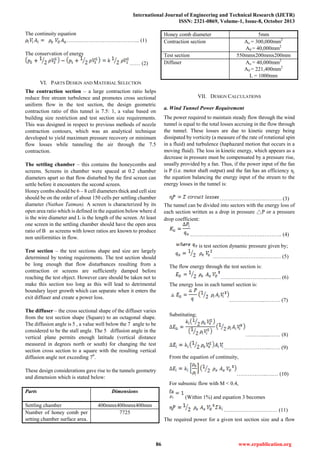 International Journal of Engineering and Technical Research (IJETR)
ISSN: 2321-0869, Volume-1, Issue-8, October 2013
86 www.erpublication.org
The continuity equation
………………………………….. (1)
The conservation of energy
…… (2)
VI. PARTS DESIGN AND MATERIAL SELECTION
The contraction section – a large contraction ratio helps
reduce free stream turbulence and promotes cross sectional
uniform flow in the test section, the design geometric
contraction ratio of this tunnel is 7.5: 1, a value based on
building size restriction and test section size requirements.
This was designed in respect to previous methods of nozzle
contraction contours, which was an analytical technique
developed to yield maximum pressure recovery or minimum
flow losses while tunneling the air through the 7.5
contraction.
The settling chamber – this contains the honeycombs and
screens. Screens in chamber were spaced at 0.2 chamber
diameters apart so that flow disturbed by the first screen can
settle before it encounters the second screen.
Honey combs should be 6 – 8 cell diameters thick and cell size
should be on the order of about 150 cells per settling chamber
diameter (Nathan Tatman). A screen is characterized by its
open area ratio which is defined in the equation below where d
is the wire diameter and L is the length of the screen. At least
one screen in the settling chamber should have the open area
ratio of B as screens with lower ratios are known to produce
non uniformities in flow.
Test section – the test sections shape and size are largely
determined by testing requirements. The test section should
be long enough that flow disturbances resulting from a
contraction or screens are sufficiently damped before
reaching the test object. However care should be taken not to
make this section too long as this will lead to detrimental
boundary layer growth which can separate when it enters the
exit diffuser and create a power loss.
The diffuser – the cross sectional shape of the diffuser varies
from the test section shape (Square) to an octagonal shape.
The diffusion angle is 5 , a value well below the 7 angle to be
considered to be the stall angle. The 5 diffusion angle in the
vertical plane permits enough latitude (vertical distance
measured in degrees north or south) for changing the test
section cross section to a square with the resulting vertical
diffusion angle not exceeding 70
.
These design considerations gave rise to the tunnels geometry
and dimension which is stated below:
Parts Dimensions
Settling chamber 400mmx400mmx400mm
Number of honey comb per
setting chamber surface area.
7725
Honey comb diameter 5mm
Contraction section Ao = 300,000mm2
A0 = 40,000mm2
Test section 550mmx200mmx200mm
Diffuser Ao = 40,000mm2
A0 = 221,400mm2
L = 1000mm
VII. DESIGN CALCULATIONS
a. Wind Tunnel Power Requirement
The power required to maintain steady flow through the wind
tunnel is equal to the total losses accruing in the flow through
the tunnel. These losses are due to kinetic energy being
dissipated by vorticity (a measure of the rate of rotational spin
in a fluid) and turbulence (haphazard motion that occurs in a
moving fluid). The loss in kinetic energy, which appears as a
decrease in pressure must be compensated by a pressure rise,
usually provided by a fan. Thus, if the power input of the fan
is P (i.e. motor shaft output) and the fan has an efficiency ɳ.
the equation balancing the energy input of the stream to the
energy losses in the tunnel is:
…………………….………. (3)
The tunnel can be divided into sectors with the energy loss of
each section written as a drop in pressure △P or a pressure
drop coefficient:
…………………………………..……….. (4)
is test section dynamic pressure given by;
………………………..…….… (5)
The flow energy through the test section is:
……………………..…..…. (6)
The energy loss in each tunnel section is:
………………..……… (7)
Substituting;
………......…… (8)
……………………..…… (9)
From the equation of continuity,
……………..….… (10)
For subsonic flow with M < 0.4,
(Within 1%) and equation 3 becomes
………………………… (11)
The required power for a given test section size and a flow
 