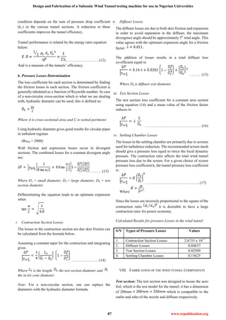 Design and Fabrication of a Subsonic Wind Tunnel testing machine for use in Nigerian Universities
87 www.erpublication.org
condition depends on the sum of pressure drop coefficient
(k□) in the various tunnel sections. A reduction in these
coefficients improves the tunnel efficiency.
Tunnel performance is related by the energy ratio equation
below:
……………………. (12)
And is a measure of the tunnels’ efficiency.
b. Pressure Losses Determination
The loss coefficient for each section is determined by finding
the friction losses in each section. The friction coefficient is
generally tabulated as a function of Reynolds number. In case
of a non-circular cross-section which is what we are dealing
with, hydraulic diameter can be used, this is defined as:
Where A is cross-sectional area and C is wetted perimeter.
Using hydraulic diameter gives good results for circular pipes
in turbulent regimes
(ReDh > 2000)
Wall friction and expression losses occur in divergent
sections. The combined losses for a constant divergent angle
are:
……… (13)
Where D1 = small diameter, D2 = large diameter, D0 = test
section diameter.
Differentiating the equation leads to an optimum expansion
when
i. Contraction Section Losses
The losses in the contraction section are due skin friction can
be calculated from the formula below.
Assuming a constant taper for the contraction and integrating
gives
………………… (14)
Where is the length, the test section diameter and
the in-let cone diameter.
Note: For a non-circular section, one can replace the
diameters with the hydraulic diameter formula.
ii. Diffuser Losses
The diffuser losses are due to both skin friction and expansion
in order to avoid separation in the diffuser, the maximum
divergence angle should be approximately 50
total angle. This
value agrees with the optimum expansion angle for a friction
factor
The addition of losses results in a total diffuser loss
co-efficient equal to
……… (15)
Where De is diffuser exit diameter.
iii. Test Section Losses
The test section loss coefficient for a constant area section
using equation (14) and a mean value of the friction factor
reduces to
………….…………………….……. (16)
iv. Settling Chamber Losses
The losses in the settling chamber are primarily due to screens
used for turbulence reduction. The recommended screen mesh
should give a pressure loss equal to twice the local dynamic
pressure. The contraction ratio affects the total wind tunnel
pressure loss due to the screen. For a given choice of screen
pressure loss coefficient k, the tunnel pressure loss coefficient
is:
……………….……………..…….. (17)
Where
Since the losses are inversely proportional to the square of the
contraction ratio it is desirable to have a large
contraction ratio for power economy.
Calculated Results for pressure Losses in the wind tunnel
S/N Types of Pressure Losses Values
1. Contraction Section Losses 2.6733 x 10-3
2. Diffuser Losses 0.04837
3. Test Section Losses 0.02509
4. Settling Chamber Losses 0.15625
VIII. FABRICATION OF THE WIND TUNNEL COMPONENTS
Test section: The test section was designed to house the aero
foil; which is the test model for the tunnel; it has a dimension
of 200mm which is compatible to the
outlet and inlet of the nozzle and diffuser respectively.
 