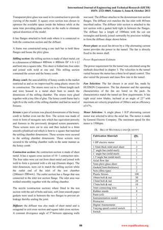 International Journal of Engineering and Technical Research (IJETR)
ISSN: 2321-0869, Volume-1, Issue-8, October 2013
88 www.erpublication.org
Transparent plexi glass was used in its construction to provide
viewing of the model. A square cross section was chosen to
optimize the available space inside the balance while at the
same time providing plane surface on the walls to eliminate
optical distortion of the model.
It has flanges attached to both ends where it is connected to
both the contraction section and the diffuser.
A frame was constructed using a one inch bar to hold these
flanges and house the plexi glass.
Stilling section: the stilling section is made of sheet metal, cut
to a dimension of 400mm
and bent into a square tube. This sheet is folded into four sides
and joined with weld at one end. This stilling section
contained the screen and the honey comb.
Honey comb: the unavailability of honey combs in the market
restricted us and so we improvised by using plastic straws for
its construction. The straws were cut to a 50mm length each
and were housed in a metal sheet bent to match the
dimensions of the stilling chamber. The straws were glued
together with a tiny film of glue. The honey comb frame had a
tight fit to the walls of the stilling chamber and had no need of
fixtures.
Screen: a pair of screens was placed downstream of the honey
comb to further even out the flow. The screen was made of
resin in form of mosquito nets which has equivalent porosity
and features to the previously designed screen parameters.
These screens were cut to size and then tacked to a 4mm
smooth cylindrical rod which is bent to a square that matched
the settling chamber dimensions. These screens were secured
to the settling chamber dimensions. These screens were
secured to the settling chamber walls in the same manner as
the honey comb.
Contraction section: the contraction section is made of sheet
metal. It has a square cross section of 10: 1 contraction ratio.
The four sides were cut out from sheet metal and joined with
weld to form a pyramid with a slit top (frustum shape). The
inlet dimension, were cut to match the stilling section while
the outlet end of the inlet of the test chamber
(200mm . The outlet section has a flange that was
connected to the inlet test section flange. The inlet area was
welded smoothly together with the stilling chamber.
The nozzle (contraction section) where fitted to the test
section with the aid of bolts and nuts, soft 2mm smooth paper
gaskets were used in between the two flanges to prevent air
leakage thereby sealing the joint.
Diffuser: the diffuser was also made of sheet metal and is
octagonal in exit cross section and square inlet cross section.
A constant divergence angle of 5 between opposing walls
was used. The diffuser attaches to the downstream test section
flanges. The diffuser exit matches the fan inlet with 483mm
inscribed radius. The diffuser inlet section is attached to the
test section with a gasket held tight in between the flanges.
The diffuser has a length of 1000mm with the cut out
rectangles and keenly joined outwardly by precision welding
to form the diffuser shape shown below.
Power plant: an axial fan driven by a 1Hp alternating current
motor provides the power to the tunnel. The fan is directly
fixed to the motor shaft.
Power Requirement Estimate
The power requirement for the tunnel was calculated using the
methods described in chapter 3. The velocities in the tunnel
varied because the motor has a three level speed control. This
also varied the pressure and mass flow rate in the tunnel.
Fan Selection: The fan chosen is an axial fan, made by
HUDSON Corporation. The fan diameter and the operating
characteristics of the fan are listed on the pack. Its
characteristics match the tunnel air flow requirements. It has
eight axial rotor blades, inclined at an angle of 25 with
maximum air velocity propulsion of 200m/s and an efficiency
of 67%.
Motor Selection: A single phase 1 H.P alternating current
motor was selected to drive the axial fan. The motor is made
by General Electric Company. The maximum speed for this
motor is 1500rpm.
IX. BILL OF MATERIALS AND QUANTITY
Fabrication Materials Qty.
1 HP electric motor 1
1.5mm thick mild steel sheet 2
2’ angle bar (mild steel) 2
1’ angle bar (mild steel) 1
1.5’angle bar (mild steel) 1
Axial flow fan 1
5mm plexi glass sheet 1
Gasket(2mm thickness) 2
Nets (fibre type) 2
Plastic Straws 100
10mm bolt & nut 30
13mm bolt & nut 20
17mm bolt & nut 10
3mm connecting wire 1
Rubber stands 8
Paint (oil) 1
Instrumentation model 1
Protractor 1
Digital Anemometer 1
Varying speed control switch 1
Switch 1
 