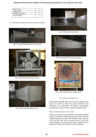 Design and Fabrication of a Subsonic Wind Tunnel testing machine for use in Nigerian Universities
89 www.erpublication.org
Plug (3 pin) 1
Copper wire 1
Electrode (1 Pack) 1
4x100” plank 1
X. PICTORIAL REPRESENTATION OF THE WIND TUNNEL
Fig 1: Fully fabricated subsonic wind tunnel
Fig 2: Showing the fan and the motor
Fig 3: Showing the Stilling section
Fig 4: Showing the test section
Fig 5: Showing the Contraction section
Fig 6: Showing the Honey comb section
XI. TESTING AND RESULTS
Following the assembly of the various tunnel components, the
tunnel was tested to obtain the tunnel calibrations and
evaluation of its performance. Preliminary measurements
indicated that a static pressure is approximating fan speed.
Pressure Measurement in Test Section
In the test section, two anemometers were attached through
tubing to a transmitter. Data output pole was used to measure
voltage drop across a resistor. The variable resistor used was
set to one kilo ohm, but the formula used to convert the
voltage reading to a current usually require resistance values
between 895 and 925 to obtain the correct calibration.
 