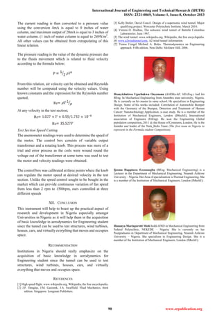 International Journal of Engineering and Technical Research (IJETR)
ISSN: 2321-0869, Volume-1, Issue-8, October 2013
90 www.erpublication.org
The current reading is then converted to a pressure value
using the conversion 4mA is equal to 0 inches of water
column, and maximum output of 20mA is equal to 3 inches of
water column. (1 inch of water column is equal to 249N/m2
.
All other values can be obtained from extrapolating of this
linear relation.
The pressure reading is the value of the dynamic pressure due
to the fluids movement which is related to fluid velocity
according to the formula below;
P
From this relation, air velocity can be obtained and Reynolds
number will be computed using the velocity values. Using
known constants and the expression for the Reynolds number
quoted,
Re
At any velocity in the test section;
Re
Re
Test Section Speed Cutting
The anemometer readings were used to determine the speed of
the motor. The control box consists of variable output
transformer and a rotating knob. This process was more of a
trial and error process as the coils were wound round the
voltage out of the transformer at some turns was used to test
the motor and velocity readings were obtained.
The control box was calibrated at three points where the knob
can regulate the motor speed at desired velocity in the test
section. Unlike the speed control sought to be bought in the
market which can provide continuous variation of fan speed
from less than 2 rpm to 1500rpm, ours controlled at three
different speeds
XII. CONCLUSION
This instrument will help to boast up the practical aspect of
research and development in Nigeria especially amongst
Universities in Nigeria as it will help them in the acquisition
of basic knowledge in aerodynamics for Engineering student
since the tunnel can be used to test structures, wind turbines,
houses, cars, and virtually everything that moves and occupies
space.
RECOMMENDATION
Institutions in Nigeria should really emphasize on the
acquisition of basic knowledge in aerodynamics for
Engineering student since the tunnel can be used to test
structures, wind turbines, houses, cars, and virtually
everything that moves and occupies space.
REFERENCES
[1] High speed flight. www.wikipedia.org. Wikipedia, the free encyclopedia.
[2] J.F. Douglas, J.M. Gasiorek, J.A. Swaffield. Fliud Mechanics, third
edition. Singapore: Longman Publishers.
[3] Kelly Butler, David Concil. Design of a supersonic wind tunnel. Major
qualifying project. Worcester Polytechnic Institute. March 2010.
[4] Vernon O. Hoehne, The subsonic wind tunnel of Battelle Columbus
Laboratories. June 1967.
[5] The wind tunnel. www.wikipedia.org. Wikipedia, the free encyclopedia.
[6] www.a2windtunnel.com, A2 wind tunnel information.
[7] Yunus Cengel Michael A. Boles. Thermodynamics an Engineering
approach. Fifth edition, New Delhi: McGraw Hill; 2006.
Ifeanyichukwu Ugochukwu Onyenanu (AMIMechE, MIAEng.) had his
BEng. In Mechanical Engineering from Anambra state university, Nigeria.
He is currently on his master in same school. He specializes in Engineering
Design. Some of his works included; Correlation of Automobile Bumper
with the Geometry of the Bumper, Detection and Treatment of Human
Cancer: Nanotechnology Application, a case study, He is a member of the
Institution of Mechanical Engineers, London (IMechE), International
association of Engineers (IAEng). He won the Engineering Global
population competition, 2011 @ the House of Commons, London. He is the
founder and leader of the Nuta_Bolts Team (The first team in Nigeria to
represent in the Formula student Competition).
Ijeoma Happiness Ezeonuegbu (BEng. Mechanical Engineering) is a
Lecturer in the Department of Mechanical Engineering, Nnamdi Azikiwe
University – Nigeria. Her Area of specialization is Thermal Engineering. She
is a member of the Institution of Mechanical Engineers, London (IMechE).
Ifunanya Mariagoretti Mobi holds HND in Mechanical Engineering from
Federal Polytechnic, NEKEDE – Nigeria. She is currently on her
Postgraduates in Department of Mechanical Engineering, Nnamdi Azikiwe
University – Nigeria. She specializes in Engineering Design. She is a
member of the Institution of Mechanical Engineers, London (IMechE).
 