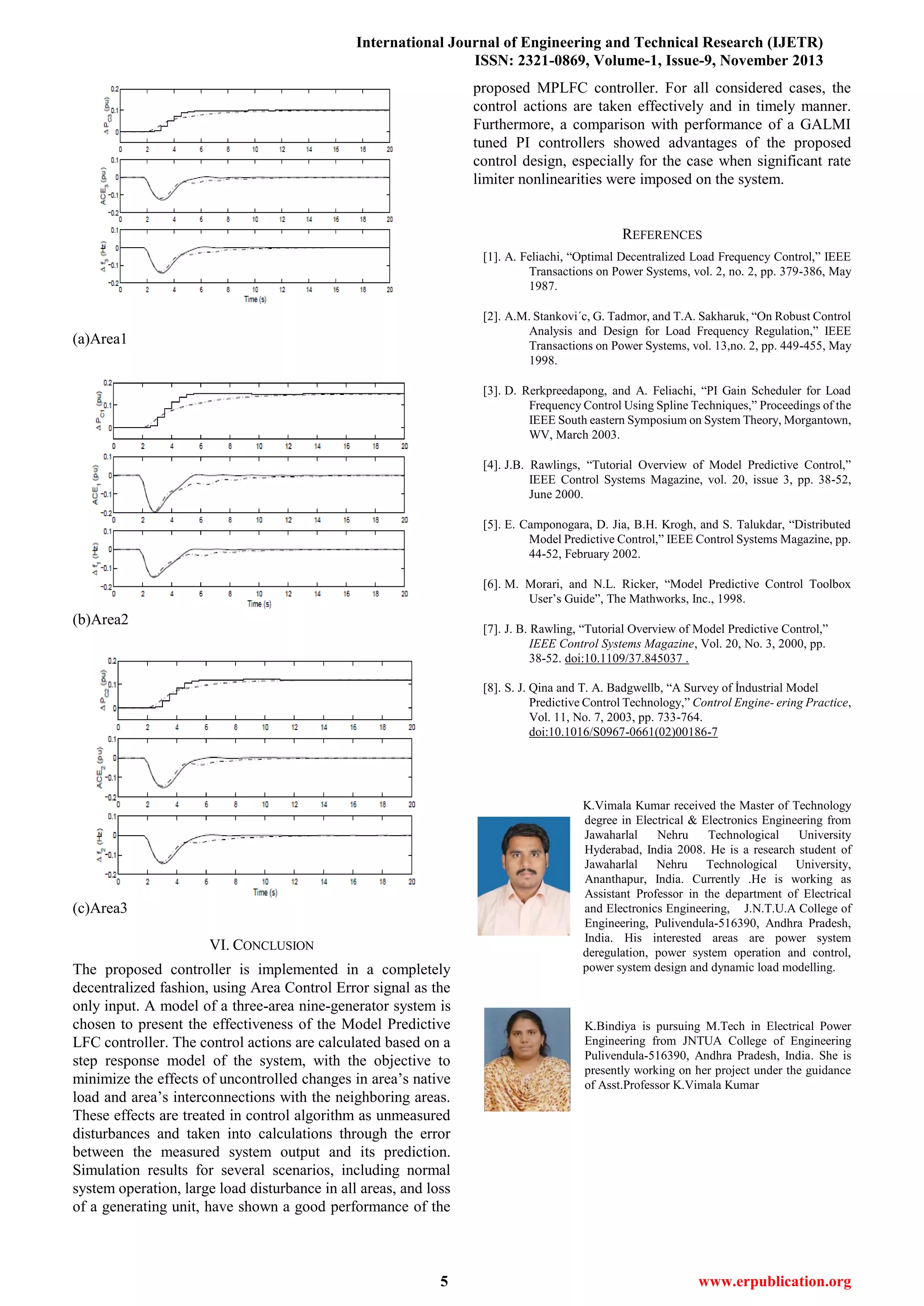 International Journal of Engineering and Technical Research (IJETR)
ISSN: 2321-0869, Volume-1, Issue-9, November 2013
5 www.erpublication.org
(a)Area1
(b)Area2
(c)Area3
VI. CONCLUSION
The proposed controller is implemented in a completely
decentralized fashion, using Area Control Error signal as the
only input. A model of a three-area nine-generator system is
chosen to present the effectiveness of the Model Predictive
LFC controller. The control actions are calculated based on a
step response model of the system, with the objective to
minimize the effects of uncontrolled changes in area’s native
load and area’s interconnections with the neighboring areas.
These effects are treated in control algorithm as unmeasured
disturbances and taken into calculations through the error
between the measured system output and its prediction.
Simulation results for several scenarios, including normal
system operation, large load disturbance in all areas, and loss
of a generating unit, have shown a good performance of the
proposed MPLFC controller. For all considered cases, the
control actions are taken effectively and in timely manner.
Furthermore, a comparison with performance of a GALMI
tuned PI controllers showed advantages of the proposed
control design, especially for the case when significant rate
limiter nonlinearities were imposed on the system.
REFERENCES
[1]. A. Feliachi, “Optimal Decentralized Load Frequency Control,” IEEE
Transactions on Power Systems, vol. 2, no. 2, pp. 379-386, May
1987.
[2]. A.M. Stankovi´c, G. Tadmor, and T.A. Sakharuk, “On Robust Control
Analysis and Design for Load Frequency Regulation,” IEEE
Transactions on Power Systems, vol. 13,no. 2, pp. 449-455, May
1998.
[3]. D. Rerkpreedapong, and A. Feliachi, “PI Gain Scheduler for Load
Frequency Control Using Spline Techniques,” Proceedings of the
IEEE South eastern Symposium on System Theory, Morgantown,
WV, March 2003.
[4]. J.B. Rawlings, “Tutorial Overview of Model Predictive Control,”
IEEE Control Systems Magazine, vol. 20, issue 3, pp. 38-52,
June 2000.
[5]. E. Camponogara, D. Jia, B.H. Krogh, and S. Talukdar, “Distributed
Model Predictive Control,” IEEE Control Systems Magazine, pp.
44-52, February 2002.
[6]. M. Morari, and N.L. Ricker, “Model Predictive Control Toolbox
User’s Guide”, The Mathworks, Inc., 1998.
[7]. J. B. Rawling, “Tutorial Overview of Model Predictive Control,”
IEEE Control Systems Magazine, Vol. 20, No. 3, 2000, pp.
38-52. doi:10.1109/37.845037 .
[8]. S. J. Qina and T. A. Badgwellb, “A Survey of İndustrial Model
Predictive Control Technology,” Control Engine- ering Practice,
Vol. 11, No. 7, 2003, pp. 733-764.
doi:10.1016/S0967-0661(02)00186-7
K.Vimala Kumar received the Master of Technology
degree in Electrical & Electronics Engineering from
Jawaharlal Nehru Technological University
Hyderabad, India 2008. He is a research student of
Jawaharlal Nehru Technological University,
Ananthapur, India. Currently .He is working as
Assistant Professor in the department of Electrical
and Electronics Engineering, J.N.T.U.A College of
Engineering, Pulivendula-516390, Andhra Pradesh,
India. His interested areas are power system
deregulation, power system operation and control,
power system design and dynamic load modelling.
K.Bindiya is pursuing M.Tech in Electrical Power
Engineering from JNTUA College of Engineering
Pulivendula-516390, Andhra Pradesh, India. She is
presently working on her project under the guidance
of Asst.Professor K.Vimala Kumar
 