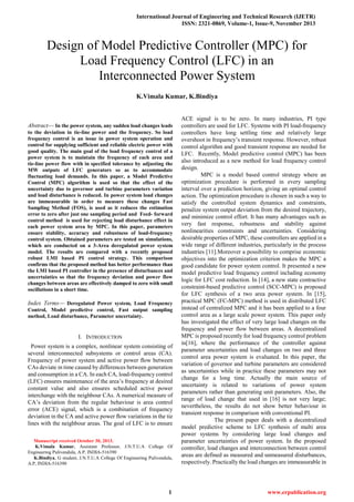 International Journal of Engineering and Technical Research (IJETR)
ISSN: 2321-0869, Volume-1, Issue-9, November 2013
1 www.erpublication.org

Abstract— In the power system, any sudden load changes leads
to the deviation in tie-line power and the frequency. So load
frequency control is an issue in power system operation and
control for supplying sufficient and reliable electric power with
good quality. The main goal of the load frequency control of a
power system is to maintain the frequency of each area and
tie-line power flow with in specified tolerance by adjusting the
MW outputs of LFC generators so as to accommodate
fluctuating load demands. In this paper, a Model Predictive
Control (MPC) algorithm is used so that the effect of the
uncertainty due to governor and turbine parameters variation
and load disturbance is reduced. In power system load changes
are immeasurable in order to measure these changes Fast
Sampling Method (FOS), is used as it reduces the estimation
error to zero after just one sampling period and Feed- forward
control method is used for rejecting load disturbance effect in
each power system area by MPC. In this paper, parameters
ensure stability, accuracy and robustness of load-frequency
control system. Obtained parameters are tested on simulations,
which are conducted on a 3-Area deregulated power system
model. The results are compared with a recently proposed
robust LMI based PI control strategy. This comparison
confirms that the proposed method has better performance than
the LMI based PI controller in the presence of disturbances and
uncertainties so that the frequency deviation and power flow
changes between areas are effectively damped to zero with small
oscillations in a short time.
Index Terms— Deregulated Power system, Load Frequency
Control, Model predictive control, Fast output sampling
method, Load disturbance, Parameter uncertainty.
I. INTRODUCTION
Power system is a complex, nonlinear system consisting of
several interconnected subsystems or control areas (CA).
Frequency of power system and active power ﬂow between
CAs deviate in time caused by differences between generation
and consumption in a CA. In each CA, load-frequency control
(LFC) ensures maintenance of the area’s frequency at desired
constant value and also ensures scheduled active power
interchange with the neighbour CAs. A numerical measure of
CA’s deviation from the regular behaviour is area control
error (ACE) signal, which is a combination of frequency
deviation in the CA and active power ﬂow variations in the tie
lines with the neighbour areas. The goal of LFC is to ensure
Manuscript received October 30, 2013.
K.Vimala Kumar, Assistant Professor, J.N.T.U.A College Of
Engineering Pulivendula, A.P, INDIA-516390
K.Bindiya, G student, J.N.T.U.A College Of Engineering Pulivendula,
A.P, INDIA-516390
ACE signal is to be zero. In many industries, PI type
controllers are used for LFC. Systems with PI load-frequency
controllers have long settling time and relatively large
overshoot in frequency’s transient response. However, robust
control algorithm and good transient response are needed for
LFC. Recently, Model predictive control (MPC) has been
also introduced as a new method for load frequency control
design.
MPC is a model based control strategy where an
optimization procedure is performed in every sampling
interval over a prediction horizon, giving an optimal control
action. The optimization procedure is chosen in such a way to
satisfy the controlled system dynamics and constraints,
penalize system output deviation from the desired trajectory,
and minimize control effort. It has many advantages such as
very fast response, robustness and stability against
nonlinearities constraints and uncertainties. Considering
desirable properties of MPC, these controllers are applied in a
wide range of different industries, particularly in the process
industries [11].Moreover a possibility to comprise economic
objectives into the optimization criterion makes the MPC a
good candidate for power system control. It presented a new
model predictive load frequency control including economy
logic for LFC cost reduction. In [14], a new state contractive
constraint-based predictive control (SCC-MPC) is proposed
for LFC synthesis of a two area power system. In [15],
practical MPC (FC-MPC) method is used in distributed LFC
instead of centralized MPC and it has been applied to a four
control area as a large scale power system. This paper only
has investigated the effect of very large load changes on the
frequency and power flow between areas. A decentralized
MPC is proposed recently for load frequency control problem
in[16], where the performance of the controller against
parameter uncertainties and load changes on two and three
control area power system is evaluated. In this paper, the
variation of governor and turbine parameters are considered
as uncertainties while in practice these parameters may not
change for a long time. Actually the main source of
uncertainty is related to variations of power system
parameters rather than generating unit parameters. Also, the
range of load change that used in [16] is not very large;
nevertheless, the results do not show better behaviour in
transient response in comparison with conventional PI.
The present paper deals with a decentralized
model predictive scheme to LFC synthesis of multi area
power systems by considering large load changes and
parameter uncertainties of power system. In the proposed
controller, load changes and interconnection between control
areas are defined as measured and unmeasured disturbances,
respectively. Practically the load changes are immeasurable in
Design of Model Predictive Controller (MPC) for
Load Frequency Control (LFC) in an
Interconnected Power System
K.Vimala Kumar, K.Bindiya
 