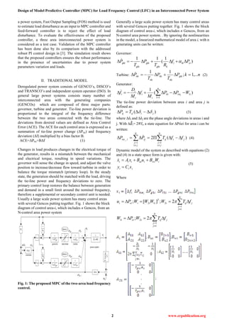 Design of Model Predictive Controller (MPC) for Load Frequency Control (LFC) in an Interconnected Power System
2 www.erpublication.org
a power system, Fast Output Sampling (FOS) method is used
to estimate load disturbance as an input to MPC controller and
feed-forward controller is to reject the effect of load
disturbance. To evaluate the effectiveness of the proposed
controller, a three area interconnected power system is
considered as a test case. Validation of the MPC controller
has been done also by its comparison with the addressed
robust PI control design in [3]. The simulation result shows
that the proposed controllers ensures the robust performance
in the presence of uncertainties due to power system
parameters variation and loads.
II. TRADITIONAL MODEL
Deregulated power system consists of GENCO’s, DISCO’s
and TRANSCO’s and independent system operator (ISO). In
general large power systems consists many number of
interconnected area with the generating companies
(GENCOs) which are composed of three major parts:
governor, turbine and generator. Tie-line power deviation is
proportional to the integral of the frequency difference
between the two areas connected with the tie-line. The
deviations from desired values are defined as Area Control
Error (ACE). The ACE for each control area is expressed as a
summation of tie-line power change (ΔPtie) and frequency
deviation (Δf) multiplied by a bias factor B.
ACE=ΔPtie+BΔf (1)
Changes in load produces changes in the electrical torque of
the generator, results in a mismatch between the mechanical
and electrical torque, resulting in speed variations. The
governor will sense the change in speed, and adjust the valve
position to increase/decrease flow toward turbine in order to
balance the torque mismatch (primary loop). In the steady
state, the generation should be matched with the load, driving
the tie-line power and frequency deviations to zero. The
primary control loop restores the balance between generation
and demand in a small limit around the nominal frequency,
therefore a supplemental or secondary control unit is needed.
Usually a large scale power system has many control areas
with several Gencos putting together. Fig. 1 shows the block
diagram of control area-i, which includes n Gencos, from an
N-control area power system
Fig. 1: The proposed MPC of the two-area load frequency
control.
Generally a large scale power system has many control areas
with several Gencos putting together. Fig. 1 shows the block
diagram of control area-i, which includes n Gencos, from an
N-control area power system. . By ignoring the nonlinearities
in the model, a linearized mathematical model of area i, with n
generating units can be written:
Governor:
)
1
(
11
cikii
kgki
gki
gki
gki Pf
RT
P
T
P  
Turbine: nkP
T
P
T
P gki
tki
tki
tki
tki ,...1;
11
  (2)
Generator:
)(
1
1
1
itie
n
l
tli
i
i
i
i
i WPP
M
f
M
D
f i
 

The tie-line power deviation between area i and area j is
defined as:
)( jiijij TP   (3)
where ∆δi and ∆δj are the phase angle deviations in areas i and
j. With ∆ i= 2 fi, a state equation for ∆Ptiei for area i can be
written:
 





N
ji
j
N
ji
j
jiijijitie ffTPP
1 1
_ )(2 (4)
Dynamic model of the system as described with equations (2)
and (4) in a state space form is given with:
iii
iwiiuiiii
xCy
WBuBxAx


(5)
Where
j
N
ij
j
ijicii
N
ij
j
jiji
T
iiicii
fTWPW
fTWWWWPu








1
21
1
212
2;
2;][;


; ;
;
 