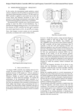 Design of Model Predictive Controller (MPC) for Load Frequency Control (LFC) in an Interconnected Power System
4 www.erpublication.org
IV. MODELPREDICTIVELOAD FREQUENCY
CONTROL
In this section, the decentralized model predictive control
scheme is adopted on the LFC problem in a general N-control
area power system described in section 2. For this reason, an
MPC controller is applied to each control area to drive the
tie-line power and frequency deviations to zero in the
presence of load changes and parameter uncertainties, while
the interconnection between control areas is considered.
The proposed MPC controller uses a feed forward control
strategy to reject the effect of load disturbances. Fig. 3
illustrates the proposed strategy for area i. As it can be seen in
this structure, an MPC controller has been used to generate
the control signal based on ACEi, Δfi and Δ di as its inputs.
Since, load changes in power systems are not measurable
practically; an estimator unit is used to obtain ΔACEi.
Fig.3.Proposed control strategy for area i
V. SIMULATIONS RESULTS
To design of MPC controller, the sampling interval of 0.1
second, the control horizon of 10 samples (m = 1) and a
prediction horizon of 200 samples (p = 20) are selected as
appropriate length to achieve good control performance.
Moreover, Weights on system’s input, output and state
variables are chosen attain best quantities .To evaluate the
performance of the decentralized MPC controller, it is
compared to PI controller [4] in two different scenarios. In the
first case, the robustness of the controllers in the presence of
harsh sudden load changes such as generating unit loss is
evaluated. The effectiveness of MPC controller in the face of
power system uncertainty due to the inertia constant (M) and
loa damping coefficient (D) perturbation is shown in scenario
2.
Fig.4.Three area power system
Scenario 1: for the first scenario, a large step load change in
demand is added to each area at time t=2sec with the
following quantities: ΔPd1=150MW, ΔPd2=120MW, and
ΔPd3=200MW.It can be seen that in spite of harsh conditions,
the MPC controller still has better performance than PI
controller so that the ACE and frequency deviation are
effectively damped to zero with small oscillations in a very
short time. The purpose of this scenario is to test robustness of
the proposed controller against sudden changes in demand.
For this case, generating rate constraint (GRC) was not
imposed on the system. As for the previous scenario,
closed-loop responses of the governor set point (∆PC), area
control error (ACE) and frequency deviation (∆f) of control
areas 1, 2 and 3 are identified as important, It can be observed
that the control inputs ∆PC in all control areas are efficiently
increased to match the demand, without overshoots and
oscillations.
The ACE and frequency deviation ∆f are driven to zero
shortly after the disturbance occurred, with very small
oscillations. Under this type of scenario, the MPC controller
performs somewhat better than the GALMI tuned PI
controllers.
During one sampling periods (t), several measurements of
frequency deviation Δf (kt) and tie-line power deviation ΔPtie
(kt) signals are gathered. Besides those subsamples, which are
inputs to the MPC controller, subsamples of generated power
deviation ΔPg (kt) are also gathered as inputs to the estimator.
The formulation of the proposed disturbance estimation
method is completely discussed in [13].
The performance of the MPC controllers is slightly better that
of the PI controllers, with faster recovery time and less
oscillations. This scenario tests robustness of the proposed
control design against severe conditions, giving enough time
to the operator to make appropriate actions, such is
rescheduling of the existing generation or introducing the
reserves, and to update the system model within the control
algorithm with more accurate one.
 