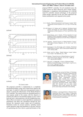 International Journal of Engineering and Technical Research (IJETR)
ISSN: 2321-0869, Volume-1, Issue-9, November 2013
5 www.erpublication.org
(a)Area1
(b)Area2
(c)Area3
VI. CONCLUSION
The proposed controller is implemented in a completely
decentralized fashion, using Area Control Error signal as the
only input. A model of a three-area nine-generator system is
chosen to present the effectiveness of the Model Predictive
LFC controller. The control actions are calculated based on a
step response model of the system, with the objective to
minimize the effects of uncontrolled changes in area’s native
load and area’s interconnections with the neighboring areas.
These effects are treated in control algorithm as unmeasured
disturbances and taken into calculations through the error
between the measured system output and its prediction.
Simulation results for several scenarios, including normal
system operation, large load disturbance in all areas, and loss
of a generating unit, have shown a good performance of the
proposed MPLFC controller. For all considered cases, the
control actions are taken effectively and in timely manner.
Furthermore, a comparison with performance of a GALMI
tuned PI controllers showed advantages of the proposed
control design, especially for the case when significant rate
limiter nonlinearities were imposed on the system.
REFERENCES
[1]. A. Feliachi, “Optimal Decentralized Load Frequency Control,” IEEE
Transactions on Power Systems, vol. 2, no. 2, pp. 379-386, May
1987.
[2]. A.M. Stankovi´c, G. Tadmor, and T.A. Sakharuk, “On Robust Control
Analysis and Design for Load Frequency Regulation,” IEEE
Transactions on Power Systems, vol. 13,no. 2, pp. 449-455, May
1998.
[3]. D. Rerkpreedapong, and A. Feliachi, “PI Gain Scheduler for Load
Frequency Control Using Spline Techniques,” Proceedings of the
IEEE South eastern Symposium on System Theory, Morgantown,
WV, March 2003.
[4]. J.B. Rawlings, “Tutorial Overview of Model Predictive Control,”
IEEE Control Systems Magazine, vol. 20, issue 3, pp. 38-52,
June 2000.
[5]. E. Camponogara, D. Jia, B.H. Krogh, and S. Talukdar, “Distributed
Model Predictive Control,” IEEE Control Systems Magazine, pp.
44-52, February 2002.
[6]. M. Morari, and N.L. Ricker, “Model Predictive Control Toolbox
User’s Guide”, The Mathworks, Inc., 1998.
[7]. J. B. Rawling, “Tutorial Overview of Model Predictive Control,”
IEEE Control Systems Magazine, Vol. 20, No. 3, 2000, pp.
38-52. doi:10.1109/37.845037 .
[8]. S. J. Qina and T. A. Badgwellb, “A Survey of İndustrial Model
Predictive Control Technology,” Control Engine- ering Practice,
Vol. 11, No. 7, 2003, pp. 733-764.
doi:10.1016/S0967-0661(02)00186-7
K.Vimala Kumar received the Master of Technology
degree in Electrical & Electronics Engineering from
Jawaharlal Nehru Technological University
Hyderabad, India 2008. He is a research student of
Jawaharlal Nehru Technological University,
Ananthapur, India. Currently .He is working as
Assistant Professor in the department of Electrical
and Electronics Engineering, J.N.T.U.A College of
Engineering, Pulivendula-516390, Andhra Pradesh,
India. His interested areas are power system
deregulation, power system operation and control,
power system design and dynamic load modelling.
K.Bindiya is pursuing M.Tech in Electrical Power
Engineering from JNTUA College of Engineering
Pulivendula-516390, Andhra Pradesh, India. She is
presently working on her project under the guidance
of Asst.Professor K.Vimala Kumar
 