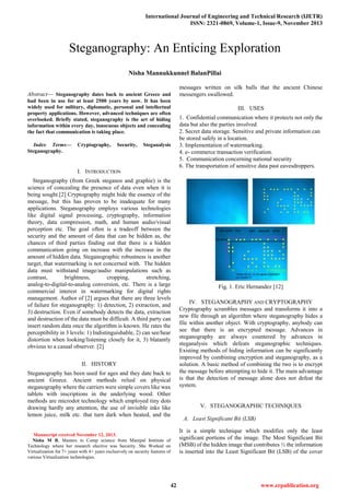 International Journal of Engineering and Technical Research (IJETR)
ISSN: 2321-0869, Volume-1, Issue-9, November 2013
42 www.erpublication.org

Abstract— Steganography dates back to ancient Greece and
had been in use for at least 2500 years by now. It has been
widely used for military, diplomatic, personal and intellectual
property applications. However, advanced techniques are often
overlooked. Briefly stated, steganography is the art of hiding
information within every day, innocuous objects and concealing
the fact that communication is taking place.
Index Terms— Cryptography, Security, Steganalysis
Steganography.
I. INTRODUCTION
Steganography (from Greek steganos and graphie) is the
science of concealing the presence of data even when it is
being sought.[2] Cryptography might hide the essence of the
message, but this has proven to be inadequate for many
applications. Steganography employs various technologies
like digital signal processing, cryptography, information
theory, data compression, math, and human audio/visual
perception etc. The goal often is a tradeoff between the
security and the amount of data that can be hidden as, the
chances of third parties finding out that there is a hidden
communication going on increase with the increase in the
amount of hidden data. Steganographic robustness is another
target, that watermarking is not concerned with. The hidden
data must withstand image/audio manipulations such as
contrast, brightness, cropping, stretching,
analog-to-digital-to-analog conversion, etc. There is a large
commercial interest in watermarking for digital rights
management. Author of [2] argues that there are three levels
of failure for steganography: 1) detection, 2) extraction, and
3) destruction. Even if somebody detects the data, extraction
and destruction of the data must be difficult. A third party can
insert random data once the algorithm is known. He rates the
perceptibility in 3 levels: 1) Indistinguishable, 2) can see/hear
distortion when looking/listening closely for it, 3) blatantly
obvious to a casual observer. [2]
II. HISTORY
Steganography has been used for ages and they date back to
ancient Greece. Ancient methods relied on physical
steganography where the carriers were simple covers like wax
tablets with inscriptions in the underlying wood. Other
methods are microdot technology which employed tiny dots
drawing hardly any attention, the use of invisible inks like
lemon juice, milk etc. that turn dark when heated, and the
Manuscript received November 12, 2013.
Nisha M B, Masters in Comp science from Manipal Institute of
Technology where her research elective was Security. She Worked on
Virtualization for 7+ years with 4+ years exclusively on security features of
various Virtualization technologies.
messages written on silk balls that the ancient Chinese
messengers swallowed.
III. USES
1. Confidential communication where it protects not only the
data but also the parties involved
2. Secret data storage. Sensitive and private information can
be stored safely in a location.
3. Implementation of watermarking.
4. e- commerce transaction verification.
5. Communication concerning national security
6. The transportation of sensitive data past eavesdroppers.
Fig. 1. Eric Hernandez [12]
IV. STEGANOGRAPHY AND CRYPTOGRAPHY
Cryptography scrambles messages and transforms it into a
new file through an algorithm where steganography hides a
file within another object. With cryptography, anybody can
see that there is an encrypted message. Advances in
steganography are always countered by advances in
steganalysis which defeats steganographic techniques.
Existing methods of hiding information can be significantly
improved by combining encryption and steganography, as a
solution. A basic method of combining the two is to encrypt
the message before attempting to hide it. The main advantage
is that the detection of message alone does not defeat the
system.
V. STEGANOGRAPHIC TECHNIQUES
A. Least Significant Bit (LSB)
It is a simple technique which modifies only the least
significant portions of the image. The Most Significant Bit
(MSB) of the hidden image that contributes ½ the information
is inserted into the Least Significant Bit (LSB) of the cover
Steganography: An Enticing Exploration
Nisha Mannukkunnel BalanPillai
 