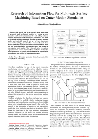 International Journal of Engineering and Technical Research (IJETR)
ISSN: 2321-0869, Volume-1, Issue-9, November 2013
54 www.erpublication.org

Abstract—The overall goal of the research is the integration
of geometric and mechanistic models for cutting process
simulation and feedrate optimization. Five-axis milling methods
are used in industries such as aerospace, automotive and mold
for free-form surface machining. In these processes, surface
quality and material removal rate are of very important.
Conservative cutting parameters have been mostly used since
there was a lack of physical models and optimization tools. Part
and tool deflections under high cutting forces may result in
unacceptable part quality. The extracted cutter workpiece
engagements are used as input to a force prediction model. The
model predictions for cutting forces and feedrate optimization
are compared and verified by experimental results.
Index Terms—Five-axis, geometric simulation, mechanistic
model, feedrate scheduling
I. INTRODUCTION
Free-form machining is one of the most commonly
manufacturing processes used in various industries such as
aerospace and die mould industries. In planning process
operations, the CAM program has to be conservative most of
the time in selecting machining conditions in order to avoid
undesirable results such as cutter breakage or over-cut due to
excessive cutter deflection. The production time and cost are
the key factors in today’s competitive market. However,
conservative constant feedrate values have been mostly used
to now since there was a lack of physical models and
optimization tools for the machining process. Currently the
NC code generators are based on only the geometric analysis,
but not on the physics of the free-form machining process [1].
It is often difficult to select applicable cutting conditions to
achieve high productivity due to the complicated surface
geometry.
Feedrate scheduling for free-form surfaces has became
popular recently. Two methods exist for conducting feedrate
scheduling: one is based on the material removal rate (MRR)
and the other is based on the cutting force [2]. The goal of the
research is the integration of geometric and mechanistic
models for force prediction and feedrate scheduling. Fig.1
shows the framework of the cutter workpiece engagements
extraction. Objective of the study can provide effective
physical models and tools for cutting process simulation and
improve machining accuracy and productivity.
Manuscript received Nov 14, 2013.
Liqiang Zhang, College of Mechanical Engineering, Shanghai
University of Engineering Science, Shanghai China, +86-21-67791180.
Shoujun Zhang, College of Mechanical Engineering, Shanghai
University of Engineering Science, Shanghai China.
Swept Volume
In-Process
Geometry
CWE Extractor
End of
Tool Path
Next
Tool Path
CLData
Model of
Cutting Tool
Initial
Workpiece
Model of Swept
Volume
In-process
Workpiece
Removal
Volume
Cutter/ Workpiece Engagements
CWE Extraction CAD/CAM
no
yes
Fig.1 The Cutter Workpiece Engagements Extraction
II. THE CUTTING PROCESS SIMULATION
The geometric model performs two important functions in
the feedrate selection process. It is used to determine the
location and size of the contact area between the cutting tool
and the workpiece. It also serves as a dynamic geometric
record of the in-process workpiece. The method selected for
geometric stock modeling is the dexel (depth element)
approach (Fig.2).
Top height
First gap ptr
Gap Top
Gap Bottom
Next gap ptr
NULL
X
Z
Fig.2 The linked list data structure of dexel model
The advantage of dexel model is its smaller memory
requirement and fewer processing volume elements. Fig.3
shows the screenshot of propeller machining simulation
interface developed by the author [3]. The Cutter Workpiece
Engagements geometry defines the instantaneous intersection
boundary between the cutting tool and the in-process
workpiece at each location. Inputs from CAD/CAM include
the tool paths based CL Data file, geometric description of the
cutting tool and geometric representation of the initial
workpiece. The key steps which are the swept volume
generation and the in-process workpiece update.
Research of Information Flow for Multi-axis Surface
Machining Based on Cutter Motion Simulation
Liqiang Zhang, Shoujun Zhang
 