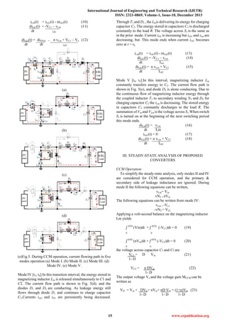 International Journal of Engineering and Technical Research (IJETR)
ISSN: 2321-0869, Volume-1, Issue-10, December 2013
15 www.erpublication.org
iLm(t) = iLk1(t) - niLk2(t) (10)
diLk1(t) = -VC1 – vLm (11)
dt Lk1
diLk2(t) = diD3(t) = n vLm + VC1 – Vo (12)
dt dt Lk2
(a)
(b)
(c)
(d)
(e)Fig.5. During CCM operation, current flowing path in five
modes operation (a) Mode I. (b) Mode II. (c) Mode III. (d)
Mode IV. (e) Mode V.
Mode IV [t3, t4]:In this transition interval, the energy stored in
magnetizing inductor Lm is released simultaneously to C1 and
C2. The current flow path is shown in Fig. 5(d). and the
diodes D1 and D2 are conducting. As leakage energy still
flows through diode D1 and continues to charge capacitor
C1,Currents iLk1 and iD1 are persistently being decreased.
Through T1 and D2 , the Lmis delivering its energy for charging
capacitor C2. The energy stored in capacitors C3 is discharged
constantly to the load R. The voltage across S1 is the same as
in the prior mode. Current iD2 is increasing but iLk1 and iLm are
decreasing, but. This mode ends when current iLk1 becomes
zero at t = t4.
iLm(t) = iLk1(t) - niLk2(t) (13)
diLk1(t) = -VC1 – vLm (14)
dt Lk1
diLk2(t) = n vLm + VC2 (15)
dt Lk2
Mode V [t4, t5]:In this interval, magnetizing inductor Lm
constantly transfers energy to C2. The current flow path is
shown in Fig. 5(e), and diode D2 is alone conducting. Due to
the continuous flow of magnetizing inductor energy through
the coupled inductor T1 to secondary winding N2 and D2 for
charging capacitor C2 the iLm is decreasing. The stored energy
in capacitors C3 constantly discharges to the load R. The
summation of Vin and VLm is the voltage across S1.When switch
S1 is turned on at the beginning of the next switching period
this mode ends.
diLm(t) = vLm (16)
dt Lm
iLk1(t) = 0 (17)
diLk2(t) = n vLm + VC2 (18)
dt Lk2
III. STEADY-STATE ANALYSIS OF PROPOSED
CONVERTERS
CCM Operation:
To simplify the steady-state analysis, only modes II and IV
are considered for CCM operation, and the primary &
secondary side of leakage inductance are ignored. During
mode II the following equations can be written,
vLm= Vin
vN2 = nVin
The following equations can be written from mode IV:
vLm = -Vc1
-vN2 = Vc2.
Applying a volt-second balance on the magnetizing inductor
Lm yields
ʃ DTS
(Vin)dt + ʃ DTS
(-VC1)dt = 0 (19)
0 0
ʃ DTS
(nVin)dt + ʃ DTS
(-VC2)dt = 0 (20)
0 0
the voltage across capacitor C1 and C2 are
VC1 = D Vin (21)
1- D
VC2 = n DVin (22)
1- D
The output voltage Vo and the voltage gain MCCM can be
written as
VO = Vin + DVin+ nVin+ nD Vin = (1+n)Vin (23)
1- D 1- D 1- D
 