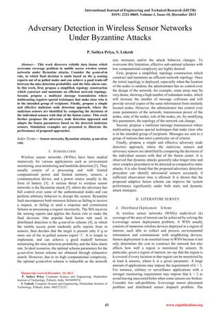 International Journal of Engineering and Technical Research (IJETR)
ISSN: 2321-0869, Volume-1, Issue-10, December 2013
43 www.erpublication.org

Abstract— This work discovers reliable data fusion which
overcome coverage problem in mobile access wireless sensor
networks under Byzantine attacks. Consider the q-out-of-m
rule, in which final decision is made based on the q sensing
reports out of m polled nodes and can achieve a good trade-off
between the miss detection probability and the false alarm rate.
In this work, first, propose a simplified, topology construction
which construct and maintains an efficient network topology.
Second, propose a multicast message transmission where
multicasting requires special techniques that make clear who is
in the intended group of recipients. Finally, propose a simple
and effective malicious node detection approach, where the
malicious sensors are identified by comparing the decisions of
the individual sensors with that of the fusion center. This work
further proposes the adversary node detection approach and
adapts the fusion parameters based on the detected malicious
sensors. Simulation examples are presented to illustrate the
performance of proposed approaches.
Index Terms— Sensor networks, Byzantine attacks, q-out-of-m
rule.
I. INTRODUCTION
Wireless sensor networks (WSNs) have been studied
intensively for various applications such as environment
monitoring, area monitoring and landslide detection [1]. They
usually consist of a processing unit with limited
computational power and limited memory, sensors, a
communication device, and a power source usually in the
form of battery [3]. A serious threat to wireless sensor
networks is the Byzantine attack [5], where the adversary has
full control over some of the authenticated nodes and can
perform arbitrary behavior to disrupt the system. Byzantine
fault encompasses both omission failures as failing to receive
a request, or failing to send a response and commission
failures as processing a request incorrectly. The MA receives
the sensing reports and applies the fusion rule to make the
final decision. One popular hard fusion rule used in
distributed detection is the q-out-of-m scheme [4], in which
the mobile access point randomly polls reports from m
sensors, then decides that the target is present only if q or
more out of the m polled sensors report ‗1‘. It is simple to
implement, and can achieve a good tradeoff between
minimizing the miss detection probability and the false alarm
rate. In ideal scenarios, the optimal scheme parameters for the
q-out-of-m fusion scheme are obtained through exhaustive
search. However, due to its high computational complexity,
the optimal q-out-of-m scheme is infeasible as the network
Manuscript received December 10, 2013.
P. Sathya Priya, Computer Science and Engineering, Hindusthan
Institute of Technology, Pollachi, India. 9659499974.
S. Lokesh, Computer Science and Engineering, Hindusthan Institute of
Technology, Pollachi, India. 9865723232.
size increases and/or the attack behavior changes. To
overcome this limitation, effective sub-optimal schemes with
low computational complexity are highly desired.
First, propose a simplified, topology construction which
construct and maintains an efficient network topology. Once
the initial topology is deployed, especially when the location
of the nodes is random, the administrator has no control over
the design of the network; for example, some areas may be
very dense, showing a high number of redundant nodes, which
will increase the number of message collisions and will
provide several copies of the same information from similarly
located nodes. However, the administrator has control over
some parameters of the network, transmission power of the
nodes, state of the nodes, role of the nodes, etc. by modifying
this parameters, the topology of the network can change.
Second, propose a multicast message transmission where
multicasting requires special techniques that make clear who
is in the intended group of recipients. Messages are sent to a
group of stations that meet a particular set of criteria.
Finally, propose a simple and effective adversary node
detection approach, where the malicious sensors and
adversary sensors are identified by comparing the decisions of
the individual sensors with that of the fusion center. It is
observed that dynamic attacks generally take longer time and
more complex procedures to be detected as compared to static
attacks. It is also found that the proposed adversary detection
procedure can identify adversarial sensors accurately if
sufficient observation time is allowed. It is shown that the
proposed adaptive fusion scheme can improve the system
performance significantly under both static and dynamic
attack strategies.
II. LITERATURE SURVEY
A. Distributed Deployment Scheme
In wireless sensor networks (WSNs) multi-level (k)
coverage of the area of interest can be achieved by solving the
k-coverage sensor deployment problem. A WSN usually
consists of numerous wireless devices deployed in a region of
interest, each able to collect and process environmental
information and communicate with neighboring devices.
Sensor deployment is an essential issue in WSN because it not
only determines the cost to construct the network but also
affects how well a region is monitored by sensors. In
particular, given a region of interest, we say that the region is
k-covered if every location in that region can be monitored by
at least k sensors, where k is a given parameter. A large
amount of applications may impose the requirement of k > 1.
For instance, military or surveillance applications with a
stronger monitoring requirement may impose that k > 2 to
avoid leaving uncovered holes when some sensors are broken.
Consider two sub-problems: k-coverage sensor placement
problem and distributed sensor dispatch problem. The
Adversary Detection in Wireless Sensor Networks
Under Byzantine Attacks
P. Sathya Priya, S. Lokesh
 
