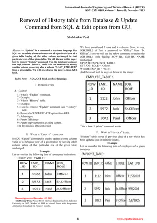 International Journal of Engineering and Technical Research (IJETR)
ISSN: 2321-0869, Volume-1, Issue-10, December 2013
46 www.erpublication.org

Abstract— “Update” is a command in database language like
SQL etc. to update a/some column value of a particular row of a
given table leaving all the other column unchanged in that
particular row of that given table. We will discuss in this paper
how to remove “Update” command from the database language
like SQL and also “History” table from the database by adding
another column removing also a column “LAST_UPDATED”
from a given table. We will also discuss the process from GUI
level.
Index Terms— SQL, GUI level, database language.
I. INTRODUCTION
A. Content
1) What is ―Update‖ command.
2) Example.
3) What is ―History‖ table.
4) Example.
5) How to remove ―Update‖ command and ―History‖
table.
6) Removal of EDIT/UPDATE option from GUI.
7) Advantages.
8) Pareto Efficiency.
9) Pareto improvement in existing system.
10) Invention is efficient or not.
II. WHAT IS ―UPDATE‖ COMMAND
In SQL ―Update‖ command is used to update a/some column
value of a particular row of a given table by leaving other
column values of that particular row of the given table
unchanged.
Example
Let us consider the following data of a company in database.
Manuscript received December 02, 2013.
Shubhankar Paul, Passed BE in Electrical Engineering from Jadavpur
University in 2007. Worked at IBM as Manual Tester with designation
Application Consultant for 3 years 4 months.
We have considered 3 rows and 4 columns. Now, let say,
JOB_ROLE of Paul is promoted to ―Officer‖ from ―Jr.
Officer‖. Here we will use the below command to update the
JOB_ROLE only leaving ROW_ID, EMP_ID, NAME
unchanged.
UPDATE EMPLOYEE_TABLE
SET JOB_ROLE = ‗Officer‘
WHERE EMP_ID = ‗9072‘;
And the result will be as given below in the image :
This is how ―Update‖ command works.
III. WHAT IS ―HISTORY‖ TABLE
―History‖ table stores all previous data of a row which has
been updated one or multiple time(s).
Example
Let us consider the following data of employees of a given
company :
Removal of History table from Database & Update
Command from SQL & Edit option from GUI
Shubhankar Paul
 