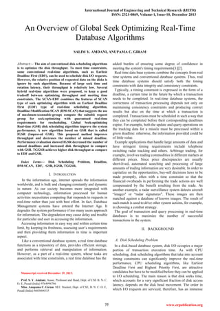 International Journal of Engineering and Technical Research (IJETR)
ISSN: 2321-0869, Volume-1, Issue-10, December 2013
77 www.erpublication.org

Abstract— The aim of conventional disk scheduling algorithms
is to optimize the disk throughput. To meet time constraints,
some conventional real-time algorithms, such as Earliest
Deadline First (EDF), can be used to schedule disk I/O requests.
However, the relative position of requested data on the disks is
ignore by such algorithms. Because of large seek time and
rotation latency, their throughput is relatively low. Several
hybrid real-time algorithms were proposed, to keep a good
tradeoff between optimizing throughput and meeting time
constraints. The SCAN-EDF combines the features of SCAN
type of seek optimizing algorithm with an Earliest Deadline
First (EDF) type of real-time scheduling algorithm.
Deadline-Modification-SCAN (DM-SCAN) that suggests the use
of maximum-scannable-groups compute the suitable request
group for seek-optimizing with guaranteed real-time
requirements for rescheduling. Global Seek-optimizing
Real-time (GSR) disk scheduling algorithm improve the system
performance. A new algorithm based on GSR that is called
IGSR (Improved GSR). This proposed method improves
throughput and decreases the number of missed deadline.
Performance evaluation showed IGSR decreased the number of
missed deadlines and increased disk throughput in compare
with GSR. TGGSR achieves higher disk throughput as compare
to EDF and GSR.
Index Terms— Disk Scheduling Problem, Deadline,
DM-SCAN, EDF, GSR, IGSR, TGGSR.
I. INTRODUCTION
In the information age, internet spreads the information
worldwide, and is bulk and changing constantly and dynamic
in nature. As our society becomes more integrated with
computer technology, information processed for human
activities necessitates computing that responds to requests in
real-time rather than just with best effort. In fact, Database
Management systems have entered the Internet Age. It
degrades the system performance if too many users approach
for information. The degradation may cause delay and trouble
for particular end user in accessing the information.
Accessing information in easy way and within certain time
limit, by keeping its freshness, assessing user’s requirements
and then providing them information in time is important
aspect.
Like a conventional database system, a real time database
functions as a repository of data, provides efficient storage,
and performs retrieval and manipulation of information.
However, as a part of a real-time system, whose tasks are
associated with time constraints, a real time database has the
Manuscript received December 19, 2013.
Prof. S. Y. Amdani, Assoc. Professor and Head, Dept. of CSE B. N. C.
O. E, Pusad (India) 9764996786
Miss. Anupama C. Giram M.E. Student, Dept. of CSE, B. N. C. O. E,
Pusad (India) 8605664555
added burden of ensuring some degree of confidence in
meeting the system's timing requirements[1][2].
Real time data base systems combine the concepts from real
time systems and conventional database systems. Thus, real
time database systems should satisfy both the timing
constraints with data integrity and consistency constraints.
Typically, a timing constraint is expressed in the form of a
deadline, a certain time in the future by which a transaction
needs to be completed. In real-time database systems, the
correctness of transaction processing depends not only on
maintaining consistency constraints and producing correct
results but also on the time at which a transaction is
completed. Transactions must be scheduled in such a way that
they can be completed before their corresponding deadlines
expire. For example, both the update and query operations on
the tracking data for a missile must be processed within a
given deadline: otherwise, the information provided could be
of little value.
Example applications that handle large amounts of data and
have stringent timing requirements include telephone
switching radar tracking and others. Arbitrage trading, for
example, involves trading commodities in different markets at
different prices. Since price discrepancies are usually
short-lived, automated searching and processing of large
amounts of trading information are very desirable. In order to
capitalize on the opportunities, buy-sell decisions have to be
made promptly, often with a time constraint so that the
financial overheads in performing the trade actions are well
compensated by the benefit resulting from the trade. As
another example, a radar surveillance system detects aircraft
―images" or ―radar signatures". These images are then
matched against a database of known images. The result of
such match is used to drive other system actions, for example,
in choosing a combat strategy.
The goal of transaction and query processing in real-time
databases is to maximize the number of successful
transactions in the system.
II. BACKGROUND
A. Disk Scheduling Problem
In a disk-based database system, disk I/O occupies a major
portion of transaction execution time. As with CPU
scheduling, disk scheduling algorithms that take into account
timing constraints can significantly improve the real-time
performance. CPU scheduling algorithms, like Earliest
Deadline First and Highest Priority First, are attractive
candidates but have to be modified before they can be applied
to I/O scheduling. The main reason is that disk seeks time,
which accounts for a very significant fraction of disk access
latency, depends on the disk head movement. The order in
which I/O requests are serviced, therefore, has an immense
An Overview of Global Seek Optimizing Real-Time
Database Algorithms
SALIM Y. AMDANI, ANUPAMA C. GIRAM
 