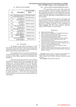 International Journal of Engineering and Technical Research (IJETR)
ISSN: 2321-0869, Volume-1, Issue-10, December 2013
95 www.erpublication.org
VI. HEAT CALCULATIONS
Q Description
For PUT 11640
kg/hr
Q1 Heat taken by PTA
Q2
Heat taken for PTA
dissolution
Q3
Heat taken by
feed EG
Q4
Heat taken
by water
Q5
Heat taken for EG
vaporization
Q6
Heat taken by water
vaporization
Q7
Heat taken to
heat oligomer
Q
TOTAL HEAT
LOAD
HEAT GIVEN BY
DOWTHERM
VII. ANALYSIS
The detailed energy balance calculations for CP4
heat indicate that the operation of the heat exchanger under
steady state condition is in order and the results are within the
limits of measurement and calculation errors.
The calculations does not account for unsteady state
situations like plant upsets. For e.g. plant shutdown and start
up, power or steam failure situations are not included in the
calculations.
Apart from the heat duty, there are some operating
constraints associated with the Heat Exchanger and vapor
separator unit. With the throughput of 280 TPD, the reactor
conditions are such that the carryover is very low. Presently,
fortnightly cleaning of pot filters is done which maintains the
solid content in the system. With increased throughput to 280
TPD, the vapor load and process conditions will lead to
increased carryover rate. Though the rate of carryover cannot
be exactly predicted, it can be seen that increasing the
cleaning frequency to once a week or even more will take care
of the system.
VIII. CONCLUSION AND RECOMMENDATIONS
CP4 esterification system works under steady state
operating condition. The heat exchange calculations have
been considered with high level and temperature operation.
The additional heat duty due to increased slurry flow rate and
higher temperature differential is being fulfilled by the same
heat exchanger.
It is recommended that with the increase in throughput, the
reactor carryover needs to be carefully watched and pot filter
cleaning frequency should be optimized to prevent process
upset due to choking. Feasibility of other equipments for
higher throughput 280 TPD (water condenser, seperation
column, UFPP Finisher) etc.can be studied.
REFERENCES
[1] Dupont’s Basic Data Manual.
[2] “PROCESS HEAT TRANSFER” BY D.Q KERN FIFTH Edition,
MCGraw Hill International Publication, (1988).
[3] Chemical Engineers portable hand book by Richard.G.Griskey,
McGraw Hill international publication, (2000)
[4] “Unit operations of Chemical Engineering” By Waren.l.McCabe,
Julian Smith and Peter Harriot.Sixth Edition, McGraw Hill
International Publication.(2001).
[5] “shell and Tube Heat Exchanger Design Software for Educational
Applications” by K.C. Leong and K.C.Toh, Int. J.Enging Ed. Vol. 14,
No.3, p.217-224,TEMPUS Publication,1998.
[6] “Effective Design Shell and Tube Heat Exchangers” by Rajiv
Mukherjee, Engineers India Ltd.
[7] “Applying Learnable Evolution Model to Heat Exchanger Design” by
Kenneth A. Kaufman and Ryszard S. Michalski Machine Learning and
Inference Laboratory .
Vikas Barfa, Student of Master of Engineering, RGPV Bhopal, M.P.
Specialisation in Thermal Engineering. Contact No. 09584686262.
Mr. A. Paul, Associate Professor Mechanical Engineering SSSIST
sehore M.P.
Dr. G.R.Selokar, Principal,SSSIST Sehore M.P
 