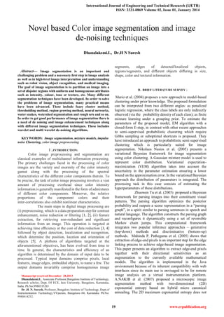 International Journal of Engineering and Technical Research (IJETR)
ISSN: 2321-0869 Volume 02, Issue 01, January 2014
19 www.erpublication.org

Abstract— Image segmentation is an important and
challenging problem and a necessary ﬁrst step in image analysis
as well as in high-level image interpretation and understanding
such as robot vision, object recognition, and medical imaging.
The goal of image segmentation is to partition an image into a
set of disjoint regions with uniform and homogeneous attributes
such as intensity, colour, tone or texture, etc. Many diﬀerent
segmentation techniques have been developed. In order to solve
the problems of image segmentation, many practical means
have been advanced. These include fuzzy cluster method,
thresholding method, region growing method, neural networks,
water snakes, watershed segmentation and rough sets and so on.
In order to get good performance of image segmentation there is
a need of de noising and image enhancement techniques along
with different image segmentation techniques. These includes
wavelet and multi wavelet de-noising algorithms.
KEYWORDS: Image segmentation, mixture models, impulse
noise Clustering, color image preprocessing
I ..INTRODUCTION:
Color image preprocessing and segmentation are
classical examples of multichannel information processing.
The primary challenges faced in the processing of color
images are the variety and enormity of the color intensity
gamut along with the processing of the spectral
characteristics of the diﬀerent color components therein. To
be precise, the task of color image processing involves a vast
amount of processing overhead since color intensity
information is generally manifested in the form of admixtures
of different color components. Moreover, the relative
proportions of the component colors and their
inter-correlations also exhibit nonlinear characteristics.
The main steps in digital image processing are
(i) preprocessing, which is a data preparation step for contrast
enhancement, noise reduction or ﬁltering [1, 2], (ii) feature
extraction, for retrieving non-redundant and signiﬁcant
information from an image. This operation is targeted at
achieving time eﬃciency at the cost of data reduction [3, 4]
followed by object detection, localization and recognition,
which determine the position, location and orientation of
objects [5]. A plethora of algorithms targeted at the
aforementioned objectives, has been evolved from time to
time. In general, the characteristics and eﬃciency of an
algorithm is determined by the domain of input data to be
processed. Typical input domains comprise pixels, local
features, image edges, embedded objects, to name a few. The
output domains invariably comprise homogeneous image
Manuscript received December 28,2013
Dhanalaksmi.L, Associate Professor,Bangalore Institute of Technology,
Research scholor, Dept. Of ECE, Jain University, Bangalore, Karnataka,
India. Ph.No;9980335265
Dr .H. N. Suresh, Professor, Bangalore Institute of Technology, Dept.of
Instrumentation Technology,VVpuram, Bangalore–04, Karnataka Ph.No:
9980414212.
segments, edges of detected/localized objects,
regions/segments, and diﬀerent objects diﬀering in size,
shape, color and textural information.
II. BRIEF LITERATURE SURVEY :
Mario et al. (2004) proposes a new approach to model-based
clustering under prior knowledge. The proposed formulation
can be interpreted from two different angles: as penalized
logistic regression, where the class labels are only indirectly
observed (via the probability density of each class); as finite
mixture learning under a grouping prior. To estimate the
parameters of the proposed model, EM algorithm with a
closed-form E-step, in contrast with other recent approaches
to semi-supervised probabilistic clustering which require
Gibbs sampling or suboptimal shortcuts is proposed. They
have introduced an approach to probabilistic semi supervised
clustering which is particularly suited for image
segmentation. Nikolaos Nasios et al. (2005) presents a
variational Bayesian framework for image segmentation
using color clustering. A Gaussian mixture model is used to
represent color distribution. Variational expectation-
maximization (VEM) algorithm takes into account the
uncertainty in the parameter estimation ensuring a lower
bound on the approximation error. In the variational Bayesian
approach the distribution of parameters is integrated. The
processing task in this case consists of estimating the
hyperparameters of these distributions.
Zhuowen Tu et al. (2005) proposed a Bayesian
framework for parsing images into their constituent visual
patterns. The parsing algorithm optimizes the posterior
probability and outputs a scene representation in a “parsing
graph”, in a spirit similar to parsing sentences in speech and
natural language. The algorithm constructs the parsing graph
and reconfigures it dynamically using a set of reversible
Markov chain jumps. This computational framework
integrates two popular inference approaches – generative
(top-down) methods and discriminative (bottom-up)
methods. Mahinda P. Pathegama et al. (2005) shows that
extraction of edge-end pixels is an important step for the edge
linking process to achieve edge-based image segmentation.
This paper presents an algorithm to extract edge-end pixels
together with their directional sensitivities as an
augmentation to the currently available mathematical
models. The algorithm is implemented in the Java
environment because of its inherent compatibility with web
interfaces since its main use is envisaged to be for remote
image analysis on a virtual instrumentation platform.
A.NAKIB et al. (2007) proposed a microscopic image
segmentation method with two-dimensional (2D)
exponential entropy based on hybrid micro canonical
annealing. The 2D maximum exponential entropy does not
Novel based Color image segmentation and image
de-noising techniques
Dhanalaksmi.L, Dr.H N Suresh
 