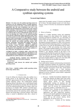 International Journal of Engineering and Technical Research (IJETR)
ISSN: 2321-0869, Volume-2, Issue-1, January 2014
38 www.erpublication.org

Abstract— For many years, the symbian operating system was
considered to be the undisputed Kaiser of mobile platforms.
The concept of a large screen, data—centric device which runs
applications does not seem revolutionary now, but it was
symbian that had initiated these advancements in the world of
mobile technology. Until the development of android, symbian
was considered to be the epitome, as far as mobile platforms
are considered. But as soon as android hit the market, its users
rose at an alarming rate. Today, it is the android operating
system that has replaced the symbian operating system. There
are various reasons as to why and how this happened .The main
objective of this research paper is to explain all these analytical
and technical reasons. .In this research paper I will be talking
about the android and symbian operating systems, their
features , advantages , lack points and compare them on the
basis of their history , applications , capabilities , graphical
user interface , kernel , execution , upgrades available and
various other factors .This paper is a complete collection of all
the arguments and comparisons that prove that symbian is a
story of the past, and android is the new leader.
“SYMBIAN IS LIKE A SINKING SHIP, AND EVEN ITS
CAPTAIN (NOKIA) HAS DECIDED TO ABANDON IT. ON
THE OTHER HAND, ANDROID IS LIKE THE RISING SUN,
EVERYONE IS CAPTIVATED BY ITS CHARISMA.”
-SUDHAR PICHAI, SENIOR VICE PRESIDENT
(ANDROID, CHROME AND APPS) GOOGLE.
General Terms
Comparative study between the android and symbian
operating systems.
Index Terms— Android, symbian, mobile operating system,
kernel, bugs, market share.
I. INTRODUCTION
It may be sliding into obscurity today, but symbian was a
mondo success in the mid-to-late 2000‘s. Back in the
mid-2007, approximately 65% of the cell phones ran on the
symbian operating system. The London-based symbian
designing software took phones into a world beyond simply
making calls and sending text messages. But with the launch
of the first android powered phone, htc dream, which was
launched on 22 October 2008, symbian‘s downfall began.
Since 2008, Android has seen numerous updates which have
incrementally improved the operating system, adding new
features and fixing bugs in previous releases. Each major
release is named in alphabetical order after a dessert or
Manuscript received January 07, 2014.
Navneesh Singh Malhotr, Department of electronics and Communication,
Jamia Millia Islamia
sugary treat; for example, version 1.5 Cupcake was followed
by 1.6 Donut. The latest released version is 4.3 Jelly Bean;
however, version 4.4 Kit-Kat was announced on September
3, 2013.
II. SYMBIAN
A. History of Symbian
Symbian is a mobile operating system and computing
platform designed for smart phones [10]. Symbian was
originally developed by Symbian Ltd., as a descendant of
Psion's EPOC and runs exclusively on ARM processors. The
current form of Symbian is an open-source platform
developed by Symbian Foundation in 2009, as the successor
of the original Symbian Operating system [17]. Symbian rose
to fame from its use with the S60 platform built by Nokia,
first released in 2002 and powering most Nokia smart
phones. UIQ, another Symbian platform, ran in parallel, but
these two platforms were not compatible with each other.
Symbian^3, was officially released in Q4 2010 as the
successor of S60 and UIQ, first used in the Nokia N8, to use a
single platform for the OS. In May 2011 an update, Symbian
Anna, was officially announced, followed by Nokia Belle
(previously Symbian Belle) in August 2011.The Nokia 808
Pure View is official the last Symbian Smartphone.
B. Symbian and its features
Since mobile phone resources and processing environments
are highly constrained, Symbian was created with 3 design
principles: (i) Real time processing, (ii) Resource limitation,
and (iii) Integrity and security of user data. To best follow
these principles, Symbian uses a hard real-time,
multithreaded microkernel, and has a request-and-callback
approach to services. Symbian‘s system model is segmented
into 3 main layers [11] :
a. OS Layer: Includes the hardware adaptation layer
(HAL) that abstracts all higher layers from actual
hardware and the Kernel including physical and
logical device drivers. It also provides
programmable interface for hardware and OS
through frameworks, libraries and utilities etc. and
higher- level OS services for communications,
networking, graphic‘s, multimedia and so on.
b. Middleware Layer: Provides services (independent
of hard- ware, applications or user interface) to
applications and other higher-level programs.
Services can be specific application technology such
as messaging and multimedia, or generic to the
device such as web services, security, device
management, IP services and so on.
c. Application Layer: Contains all the Symbian
A Comparative study between the android and
symbian operating systems
Navneesh Singh Malhotra
 