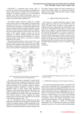 International Journal of Engineering and Technical Research (IJETR)
ISSN: 2321-0869, Volume-2, Issue-1, January 2014
50 www.erpublication.org
STATCOM is a controlled reactive power source. It
provides the reactive power generation and absorption by
using a Voltage Source Converter (VSC).The active power
absorption or generation capability of the STATCOM is
normally used under special circumstances such as to
enhance the steady state and transient voltage control, and to
improve the sag elimination capability [5].
The Statcom control structure is based on a voltage
oriented vector control as usually applied to three phase grid
connected converters. It is a cascade control structure with
inner PI current controllers in a rotating dq reference frame
with grid voltage orientation. Resonant controllers tuned at
100 Hz in the same positive dq reference frame are added to
realize the negative sequence current control. Note, that the
control of the negative sequence currents can also be
performed in a negative rotating reference frame with PI
controllers, but by using resonant controllers in a positive
rotating reference frame there is no need for a sequence
separation of the currents.
The overall control structure is shown in Fig 2. Note that
a possible Statcom power circuit is shown here as a voltage
source converter connected to the grid byan LCL filter, while
the Statcom is modeled as a three phase controlled voltage
source in the simulations neglecting the switching behavior.
Fig.2 Proposed control structure of the Statcom to control the positive-
and the negative-sequence voltage independently.
The outer control loops are designed to control the DC
voltage and the positive and negative sequence of the voltage
at the connection point of the Statcom. Therefore a precise
sequence separation of the measured voltage into positive
and negative sequence components is necessary, which is
performed based on dual second order generalized
integrators. Using the sequence separation the positive and
negative sequence of the voltage appears as DC values and
can be controlled byPI controllers. To ensure a safe operation
of the Statcom within its current capability the current
references given by the four outer controllers must be limited
to the maximum statcom current. [6]
For the investigations under unbalanced grid fault
different control targets will be compared to clarify the effect
of positive or negative sequence voltage compensation on the
operation of the induction generators. The target of the first
method is to compensate the positive sequence voltage, while
the negative sequence voltage will remain unchanged. The
target of the second method is to eliminate the negative
sequence of the voltage, while the positive sequence voltage
will remain unchanged.
V. SIMULATION AND ANALYSIS
Fig.4 shows the complete MATLAB model of Wind
energy generating system along with STATCOM control
circuit. The power circuit as well as control system are
modeled using Power System Block Set and Simulink. The
grid source is represented by three phase AC source (wind
energy and ac supply are injected through grid by using
linear transformer).Three phase AC loads are connected at
the load end. STATCOM is connected in shunt and it
consists of PWM voltage source inverter circuit and a DC
capacitor connected at its DC bus. The three phase injected
current into the grid from STATCOM will cancel out the
distortion caused by the nonlinear load and wind generator.
The IGBT based three-phase inverter is connected to grid
through the
transformer.
Fig.4 MATLAB/SIMULINK Modeling Of Grid Connected WECS with
STATCOM Controller
A. STATCOM –Performance Under Voltage Variations
The wind energy generating system is connected with
grid having the nonlinear load. The performance of the
system is measured byswitching the STACOM at time t=0.5s
in the system and how the STATCOM responds to the step
change command for increase in additional load at 1.0 s is
shown in the simulation. When STATCOM controller is
made ON, without change in any other load condition
parameters, it starts to mitigate for reactive demand as well
as harmonic current. The dynamic performance is also
carried out by step change in a load, when applied at 1.0 s.
This additional demand is fulfill by STATCOM
compensator. Thus, STATCOM can regulate the available
real power from source. The result of source side three phase
 